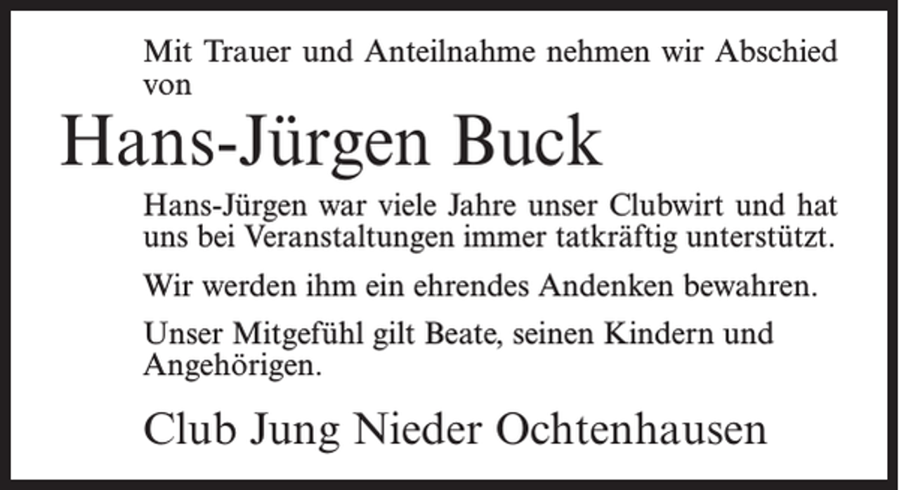 <p>Mit Trauer und Anteilnahme nehmen wir Abschied<br />von</p><p>Hans-Jürgen Buck</p><p>Hans-Jürgen war viele Jahre unser Clubwirt und hat<br />uns bei Veranstaltungen immer tatkräftig unterstützt.<br />Wir werden ihm ein ehrendes Andenken bewahren.<br />Unser Mitgefühl gilt Beate, seinen Kindern und<br />Angehörigen.</p><p>Club Jung Nieder Ochtenhausen</p>