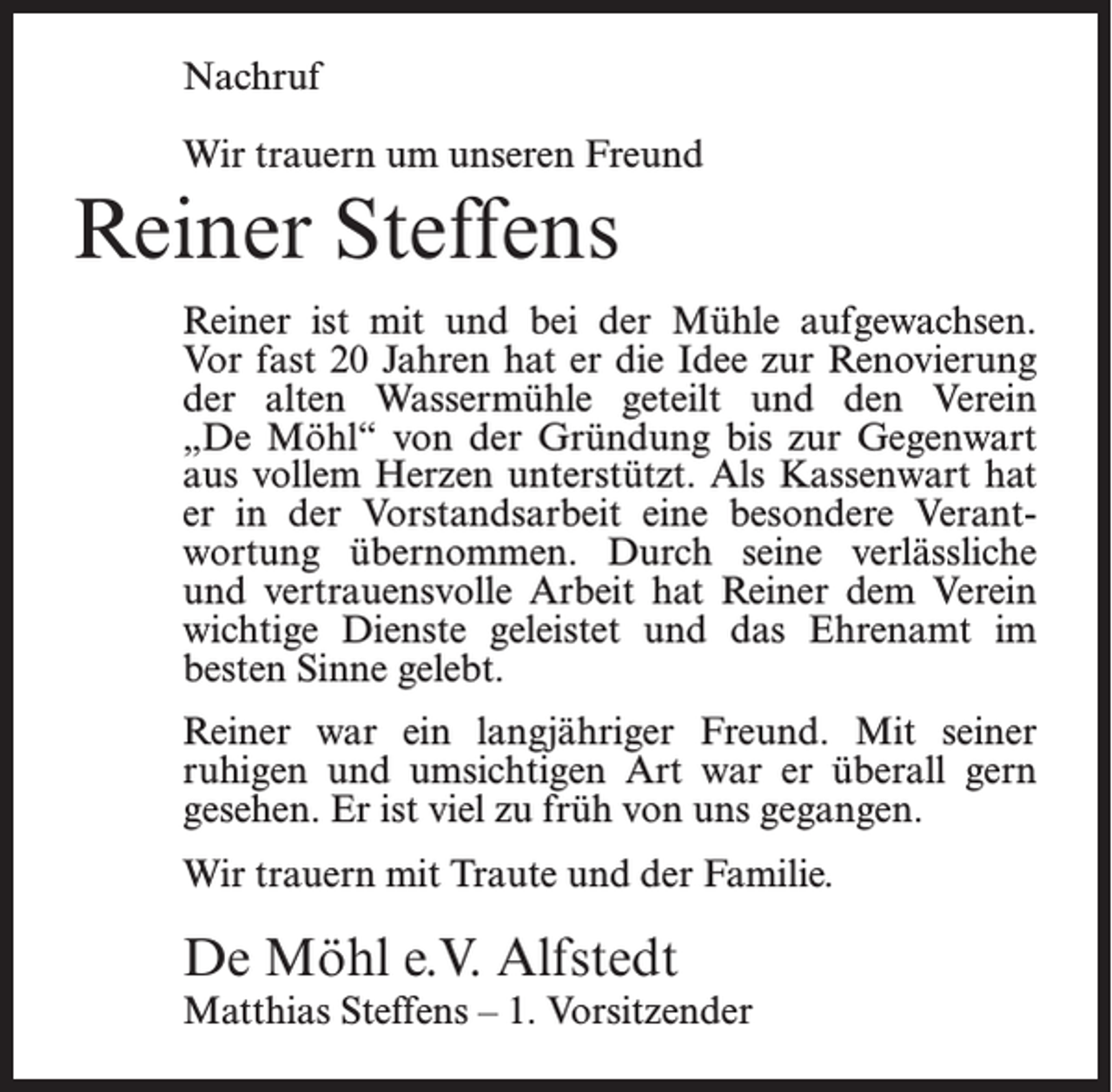 <p>Nachruf<br />Wir trauern um unseren Freund</p><p>Reiner Steffens<br />Reiner ist mit und bei der Mühle aufgewachsen.<br />Vor fast 20 Jahren hat er die Idee zur Renovierung<br />der alten Wassermühle geteilt und den Verein<br />„De Möhl“ von der Gründung bis zur Gegenwart<br />aus vollem Herzen unterstützt. Als Kassenwart hat<br />er in der Vorstandsarbeit eine besondere Verantwortung übernommen. Durch seine verlässliche<br />und vertrauensvolle Arbeit hat Reiner dem Verein<br />wichtige Dienste geleistet und das Ehrenamt im<br />besten Sinne gelebt.<br />Reiner war ein langjähriger Freund. Mit seiner<br />ruhigen und umsichtigen Art war er überall gern<br />gesehen. Er ist viel zu früh von uns gegangen.<br />Wir trauern mit Traute und der Familie.</p><p>De Möhl e.V. Alfstedt</p><p>Matthias Steffens – 1. Vorsitzender</p>