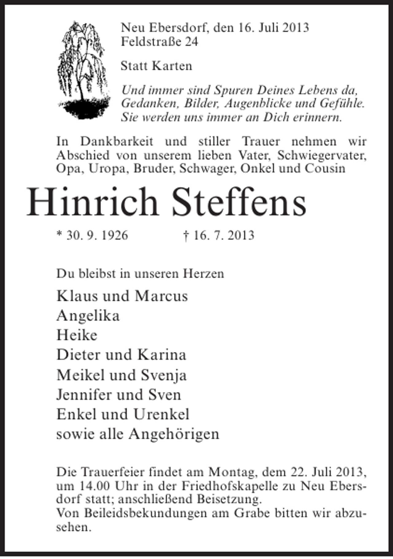 <p>Neu Ebersdorf, den 16. Juli 2013<br />Feldstraße 24<br />Statt Karten<br />Und immer sind Spuren Deines Lebens da,<br />Gedanken, Bilder, Augenblicke und Gefühle.<br />Sie werden uns immer an Dich erinnern.<br />In Dankbarkeit und stiller Trauer nehmen wir<br />Abschied von unserem lieben Vater, Schwiegervater,<br />Opa, Uropa, Bruder, Schwager, Onkel und Cousin</p><p>Hinrich Steffens<br />* 30. 9. 1926</p><p>† 16. 7. 2013</p><p>Du bleibst in unseren Herzen</p><p>Klaus und Marcus<br />Angelika<br />Heike<br />Dieter und Karina<br />Meikel und Svenja<br />Jennifer und Sven<br />Enkel und Urenkel<br />sowie alle Angehörigen<br />Die Trauerfeier findet am Montag, dem 22. Juli 2013,<br />um 14.00 Uhr in der Friedhofskapelle zu Neu Ebersdorf statt; anschließend Beisetzung.<br />Von Beileidsbekundungen am Grabe bitten wir abzusehen.</p>