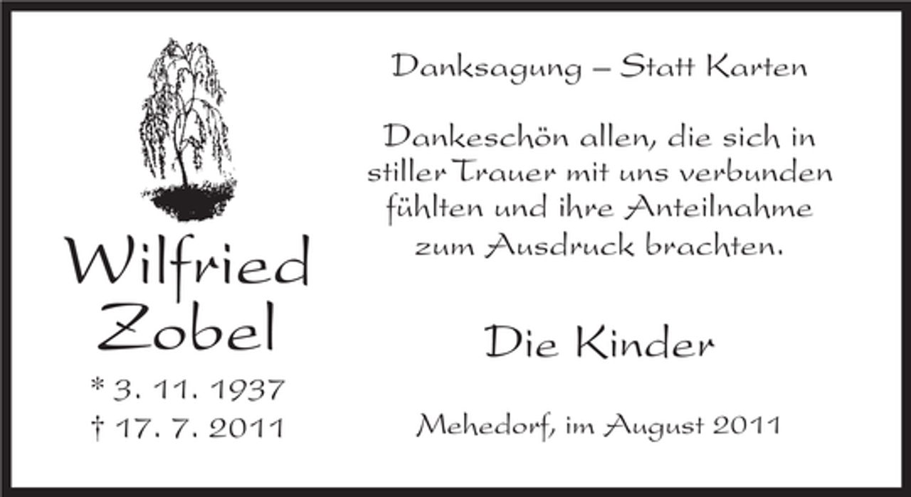 <p>Danksagung – Statt Karten</p><p>Wilfried<br />Zobel<br />* 3. 11. 1937<br />† 17. 7. 2011</p><p>Dankeschön allen, die sich in<br />stiller Trauer mit uns verbunden<br />fühlten und ihre Anteilnahme<br />zum Ausdruck brachten.</p><p>Die Kinder<br />Mehedorf, im August 2011</p>