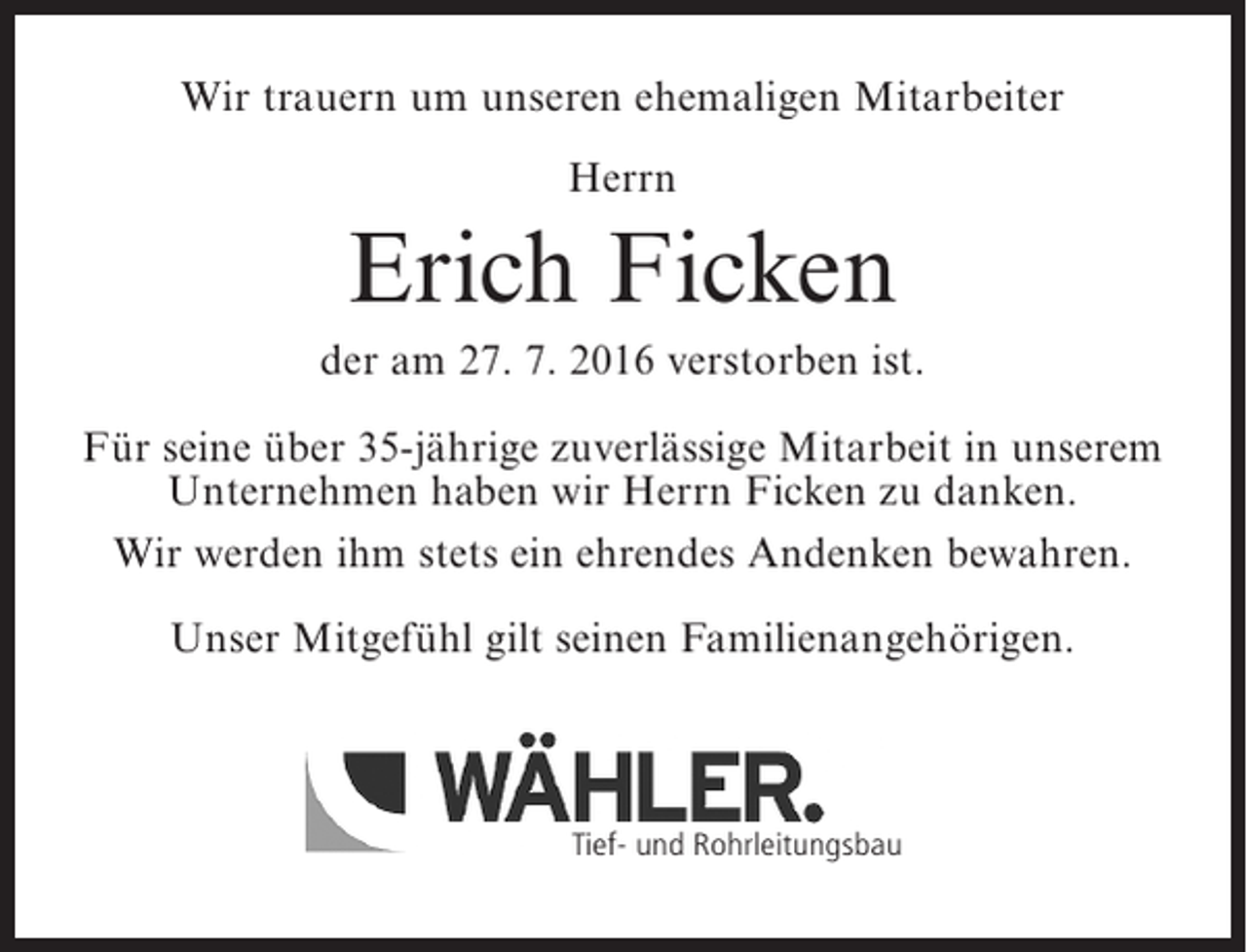 <p>Wir trauern um unseren ehemaligen Mitarbeiter<br />Herrn</p><p>Erich Ficken<br />der am 27. 7. 2016 verstorben ist.<br />Für seine über 35-jährige zuverlässige Mitarbeit in unserem<br />Unternehmen haben wir Herrn Ficken zu danken.<br />Wir werden ihm stets ein ehrendes Andenken bewahren.<br />Unser Mitgefühl gilt seinen Familienangehörigen.</p><p>Tief- und Rohrleitungsbau</p>