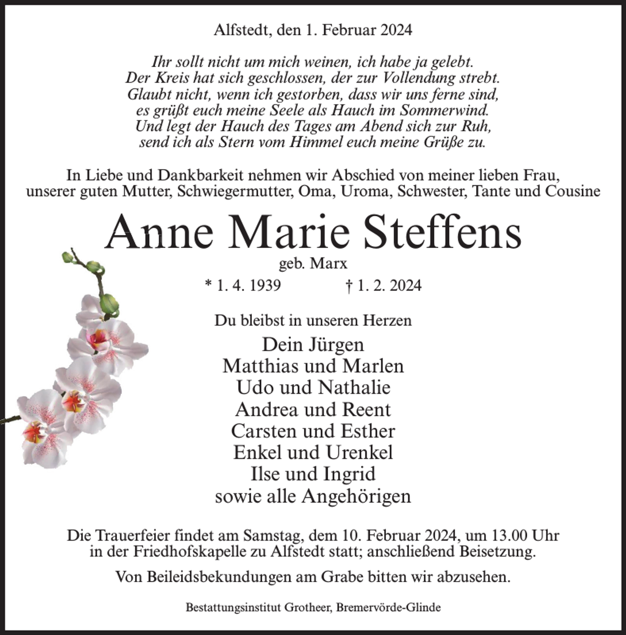 <p>Alfstedt, den 1. Februar 2024<br />Ihr sollt nicht um mich weinen, ich habe ja gelebt.<br />Der Kreis hat sich geschlossen, der zur Vollendung strebt.<br />Glaubt nicht, wenn ich gestorben, dass wir uns ferne sind,<br />es grüßt euch meine Seele als Hauch im Sommerwind.<br />Und legt der Hauch des Tages am Abend sich zur Ruh,<br />send ich als Stern vom Himmel euch meine Grüße zu.<br />In Liebe und Dankbarkeit nehmen wir Abschied von meiner lieben Frau,<br />unserer guten Mutter, Schwiegermutter, Oma, Uroma, Schwester, Tante und Cousine</p><p>Anne Marie Steffens<br />geb. Marx<br />* 1. 4. 1939<br />† 1. 2. 2024<br />Du bleibst in unseren Herzen</p><p>Dein Jürgen<br />Matthias und Marlen<br />Udo und Nathalie<br />Andrea und Reent<br />Carsten und Esther<br />Enkel und Urenkel<br />Ilse und Ingrid<br />sowie alle Angehörigen<br />Die Trauerfeier findet am Samstag, dem 10. Februar 2024, um 13.00 Uhr<br />in der Friedhofskapelle zu Alfstedt statt; anschließend Beisetzung.<br />Von Beileidsbekundungen am Grabe bitten wir abzusehen.<br />Bestattungsinstitut Grotheer, Bremervörde-Glinde</p>