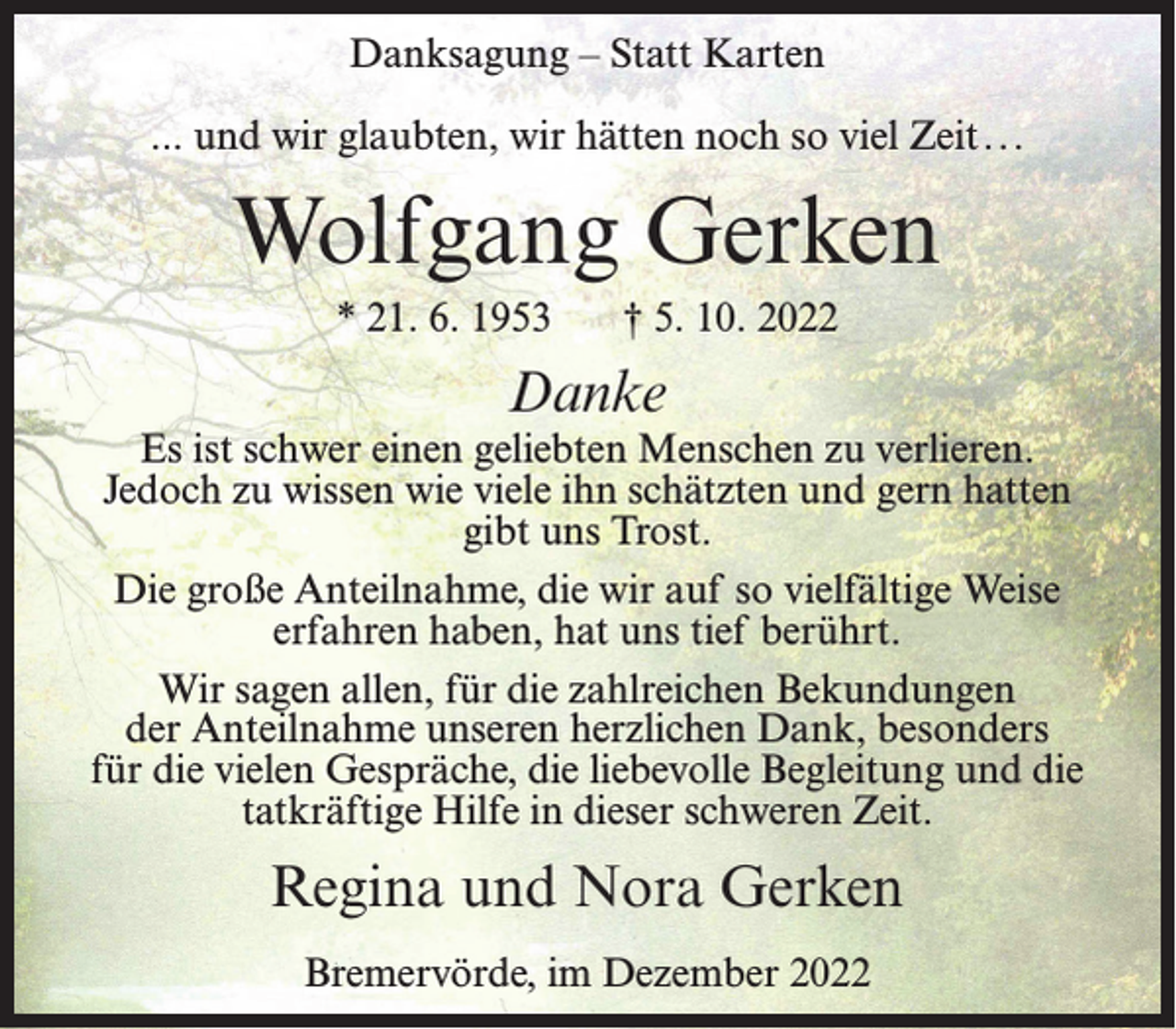 <p>Danksagung – Statt Karten<br />... und wir glaubten, wir hätten noch so viel Zeit. ..</p><p>Wolfgang Gerken<br />* 21. 6. 1953</p><p>† 5. 10. 2022</p><p>Danke</p><p>Es ist schwer einen geliebten Menschen zu verlieren.<br />Jedoch zu wissen wie viele ihn schätzten und gern hatten<br />gibt uns Trost.<br />Die große Anteilnahme, die wir auf so vielfältige Weise<br />erfahren haben, hat uns tief berührt.<br />Wir sagen allen, für die zahlreichen Bekundungen<br />der Anteilnahme unseren herzlichen Dank, besonders<br />für die vielen Gespräche, die liebevolle Begleitung und die<br />tatkräftige Hilfe in dieser schweren Zeit.</p><p>Regina und Nora Gerken<br />Bremervörde, im Dezember 2022</p>