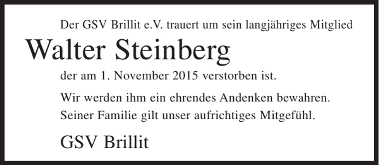 <p>Der GSV Brillit e.V. trauert um sein langjähriges Mitglied</p><p>Walter Steinberg<br />der am 1. November 2015 verstorben ist.<br />Wir werden ihm ein ehrendes Andenken bewahren.<br />Seiner Familie gilt unser aufrichtiges Mitgefühl.</p><p>GSV Brillit</p>