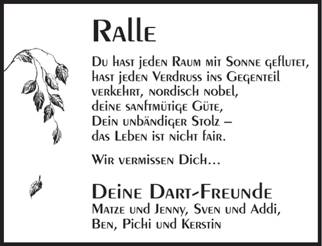 <p>Ralle<br />Du hast jeden Raum mit Sonne geflutet,<br />hast jeden Verdruss ins Gegenteil<br />verkehrt, nordisch nobel,<br />deine sanftmütige Güte,<br />Dein unbändiger Stolz –<br />das Leben ist nicht fair.<br />Wir vermissen Dich...</p><p>Deine Dart-Freunde</p><p>Matze und Jenny, Sven und Addi,<br />Ben, Pichi und Kerstin</p>