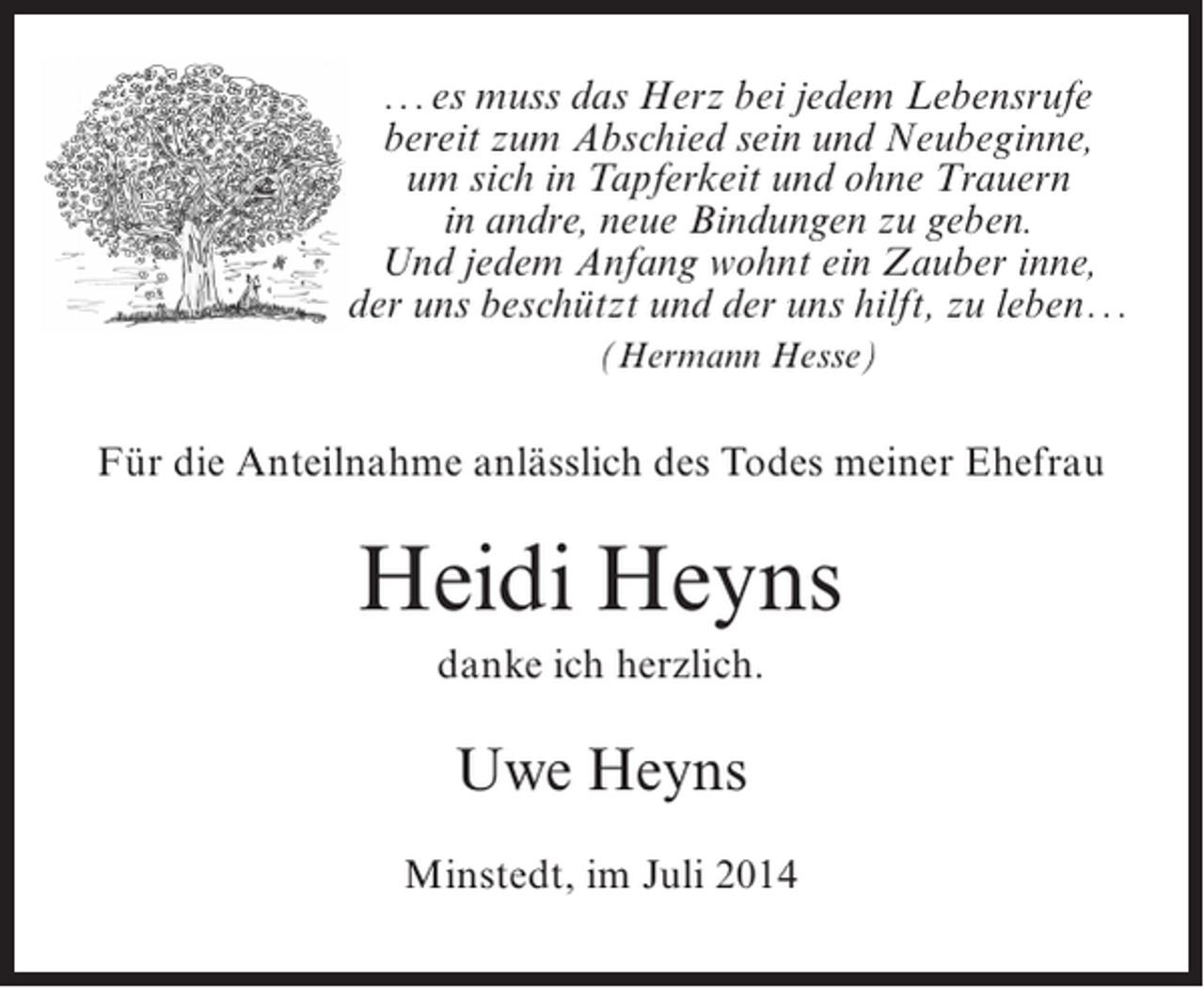 <p>...es muss das Herz bei jedem Lebensrufe<br />bereit zum Abschied sein und Neubeginne,<br />um sich in Tapferkeit und ohne Trauern<br />in andre, neue Bindungen zu geben.<br />Und jedem Anfang wohnt ein Zauber inne,<br />der uns beschützt und der uns hilft, zu leben...<br />(Hermann Hesse)</p><p>Für die Anteilnahme anlässlich des Todes meiner Ehefrau</p><p>Heidi Heyns<br />danke ich herzlich.</p><p>Uwe Heyns<br />Minstedt, im Juli 2014</p>
