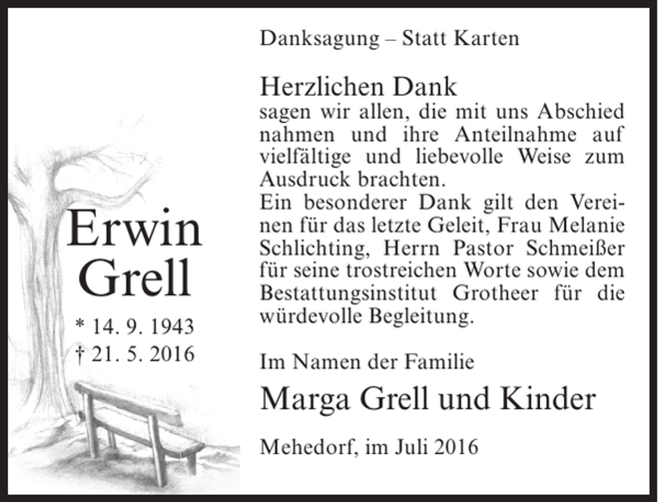 <p>Danksagung – Statt Karten</p><p>Herzlichen Dank</p><p>Erwin<br />Grell<br />* 14. 9. 1943<br />† 21. 5. 2016</p><p>sagen wir allen, die mit uns Abschied<br />nahmen und ihre Anteilnahme auf<br />vielfältige und liebevolle Weise zum<br />Ausdruck brachten.<br />Ein besonderer Dank gilt den Vereinen für das letzte Geleit, Frau Melanie<br />Schlichting, Herrn Pastor Schmeißer<br />für seine trostreichen Worte sowie dem<br />Bestattungsinstitut Grotheer für die<br />würdevolle Begleitung.<br />Im Namen der Familie</p><p>Marga Grell und Kinder<br />Mehedorf, im Juli 2016</p>