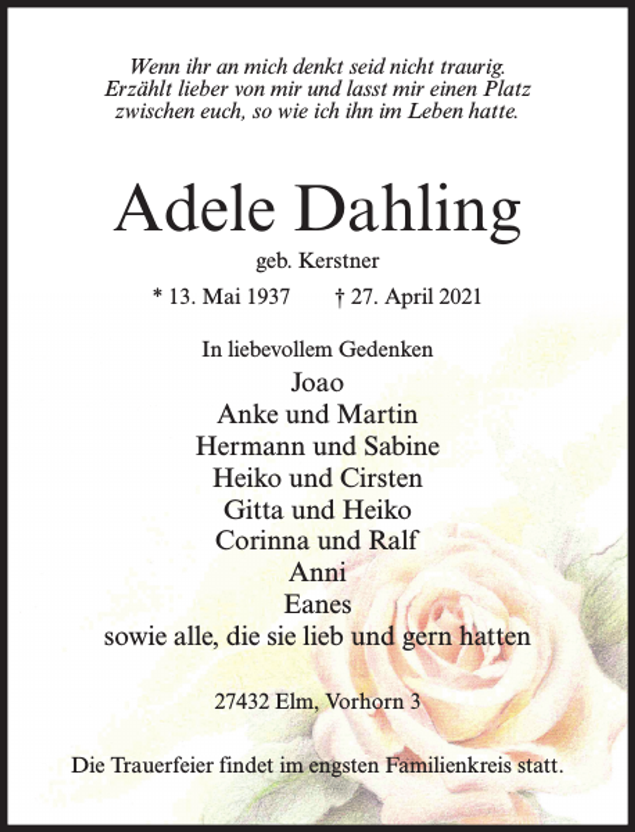 <p>Wenn ihr an mich denkt seid nicht traurig.<br />Erzählt lieber von mir und lasst mir einen Platz<br />zwischen euch, so wie ich ihn im Leben hatte.</p><p>Adele Dahling<br />geb. Kerstner<br />* 13. Mai 1937</p><p>† 27. April 2021</p><p>In liebevollem Gedenken</p><p>Joao<br />Anke und Martin<br />Hermann und Sabine<br />Heiko und Cirsten<br />Gitta und Heiko<br />Corinna und Ralf<br />Anni<br />Eanes<br />sowie alle, die sie lieb und gern hatten<br />27432 Elm, Vorhorn 3<br />Die Trauerfeier findet im engsten Familienkreis statt.</p>