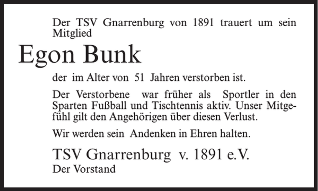 <p>Der TSV Gnarrenburg von 1891 trauert um sein<br />Mitglied</p><p>Egon Bunk</p><p>der im Alter von 51 Jahren verstorben ist.<br />Der Verstorbene war früher als Sportler in den<br />Sparten Fußball und Tischtennis aktiv. Unser Mitgefühl gilt den Angehörigen über diesen Verlust.<br />Wir werden sein Andenken in Ehren halten.</p><p>TSV Gnarrenburg v. 1891 e.V.<br />Der Vorstand</p>
