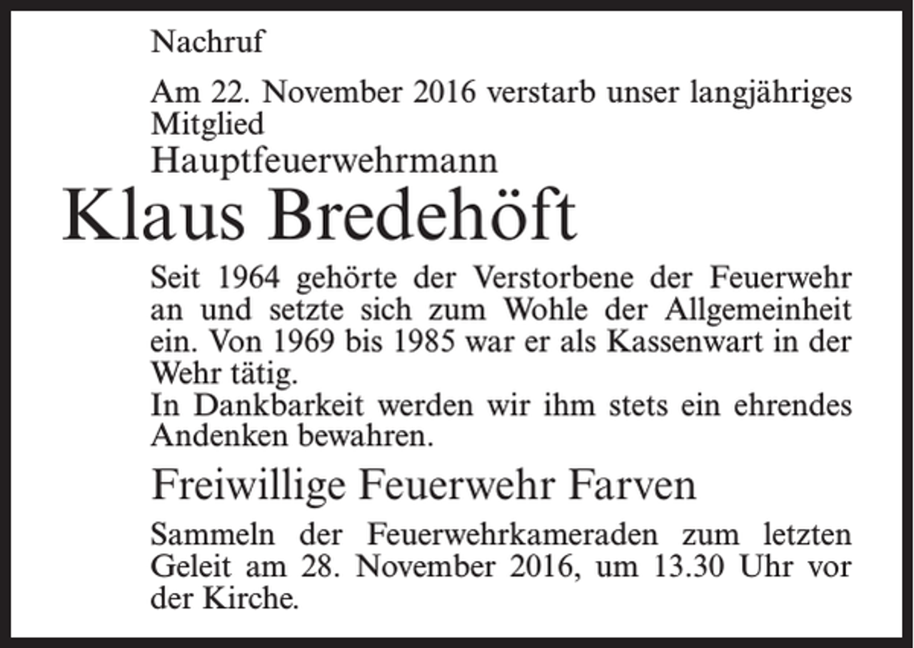 <p>Nachruf<br />Am 22. November 2016 verstarb unser langjähriges<br />Mitglied</p><p>Hauptfeuerwehrmann</p><p>Klaus Bredehöft<br />Seit 1964 gehörte der Verstorbene der Feuerwehr<br />an und setzte sich zum Wohle der Allgemeinheit<br />ein. Von 1969 bis 1985 war er als Kassenwart in der<br />Wehr tätig.<br />In Dankbarkeit werden wir ihm stets ein ehrendes<br />Andenken bewahren.</p><p>Freiwillige Feuerwehr Farven<br />Sammeln der Feuerwehrkameraden zum letzten<br />Geleit am 28. November 2016, um 13.30 Uhr vor<br />der Kirche.</p>