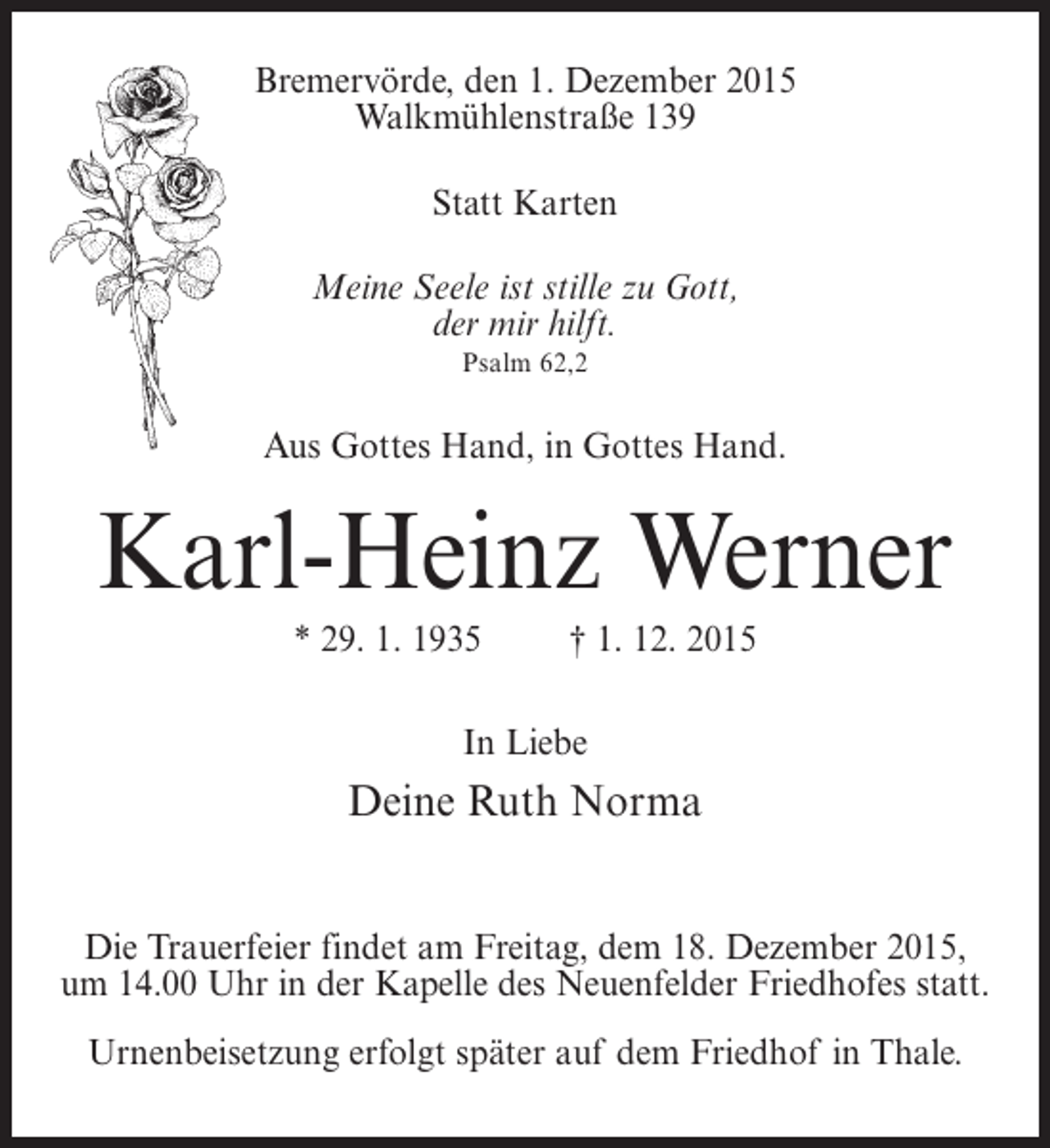 <p>Bremervörde, den 1. Dezember 2015<br />Walkmühlenstraße 139<br />Statt Karten<br />Meine Seele ist stille zu Gott,<br />der mir hilft.<br />Psalm 62,2</p><p>Aus Gottes Hand, in Gottes Hand.</p><p>Karl-Heinz Werner<br />* 29. 1. 1935 † 1. 12. 2015<br />In Liebe</p><p>Deine Ruth Norma<br />Die Trauerfeier findet am Freitag, dem 18. Dezember 2015,<br />um 14.00 Uhr in der Kapelle des Neuenfelder Friedhofes statt.<br />Urnenbeisetzung erfolgt später auf dem Friedhof in Thale.</p>