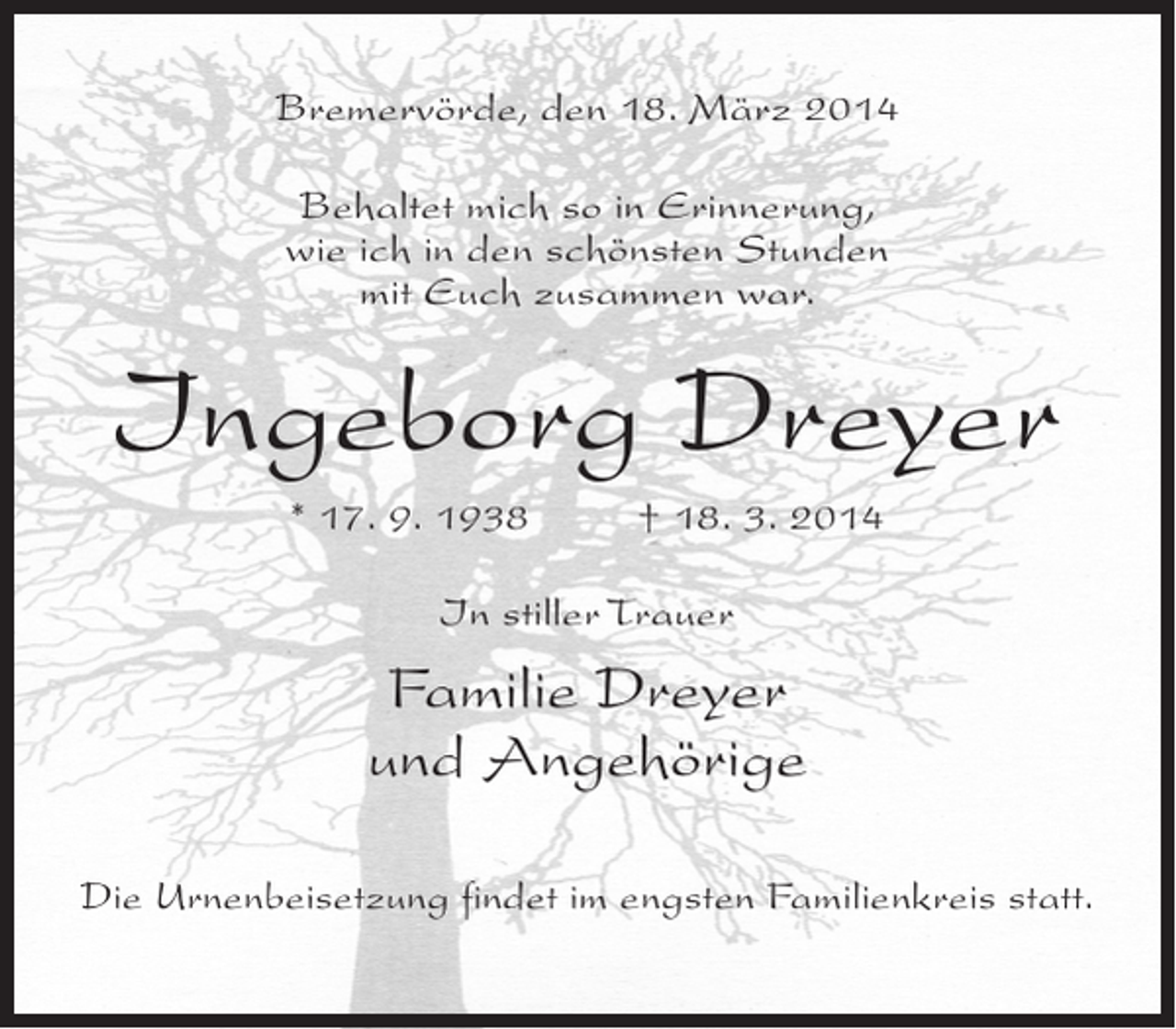 <p>Bremervörde, den 18. März 2014<br />Behaltet mich so in Erinnerung,<br />wie ich in den schönsten Stunden<br />mit Euch zusammen war.</p><p>Ingeborg Dreyer<br />* 17. 9. 1938 † 18. 3. 2014<br />In stiller Trauer</p><p>Familie Dreyer<br />und Angehörige<br />Die Urnenbeisetzung findet im engsten Familienkreis statt.</p>