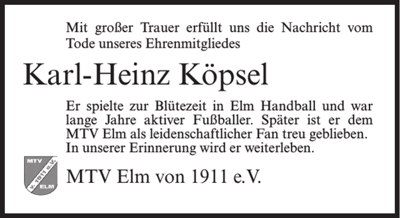 <p>Mit großer Trauer erfüllt uns die Nachricht vom<br />Tode unseres Ehrenmitgliedes</p><p>Karl-Heinz Köpsel<br />Er spielte zur Blütezeit in Elm Handball und war<br />lange Jahre aktiver Fußballer. Später ist er dem<br />MTV Elm als leidenschaftlicher Fan treu geblieben.<br />In unserer Erinnerung wird er weiterleben.</p><p>MTV Elm von 1911 e.V.</p>