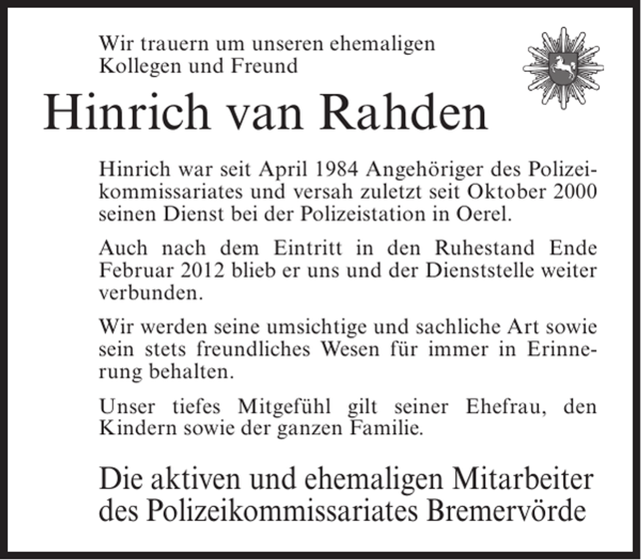 <p>Wir trauern um unseren ehemaligen<br />Kollegen und Freund</p><p>Hinrich van Rahden<br />Hinrich war seit April 1984 Angehöriger des Polizeikommissariates und versah zuletzt seit Oktober 2000<br />seinen Dienst bei der Polizeistation in Oerel.<br />Auch nach dem Eintritt in den Ruhestand Ende<br />Februar 2012 blieb er uns und der Dienststelle weiter<br />verbunden.<br />Wir werden seine umsichtige und sachliche Art sowie<br />sein stets freundliches Wesen für immer in Erinnerung behalten.<br />Unser tiefes Mitgefühl gilt seiner Ehefrau, den<br />Kindern sowie der ganzen Familie.</p><p>Die aktiven und ehemaligen Mitarbeiter<br />des Polizeikommissariates Bremervörde</p>