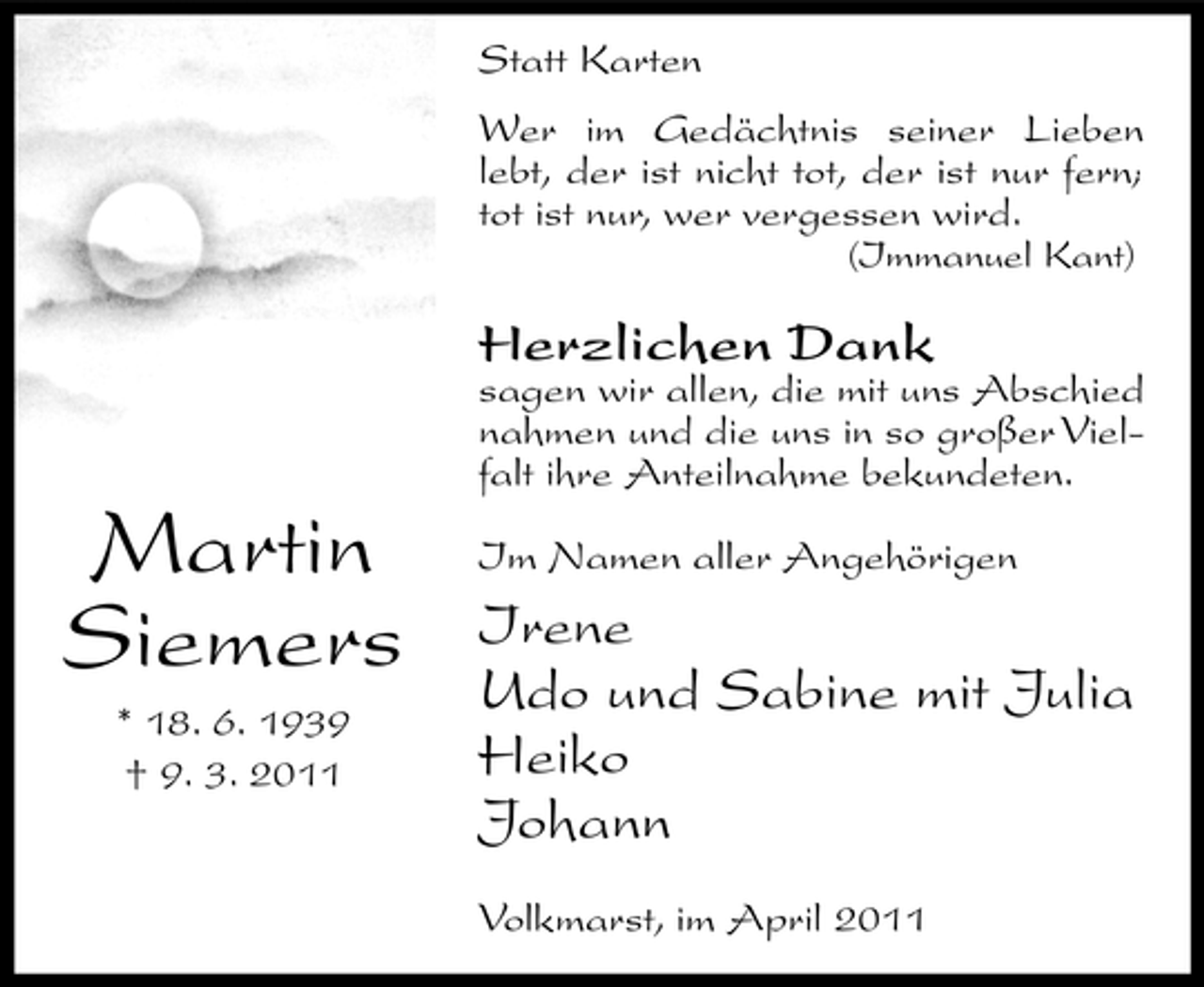 <p>Statt Karten Wer im Gedächtnis seiner Lieben lebt, der ist nicht tot, der ist nur fern; tot ist nur, wer vergessen wird.<br />(Immanuel Kant)</p><p>Herzlichen Dank</p><p>sagen wir allen, die mit uns Abschied nahmen und die uns in so großer Vielfalt ihre Anteilnahme bekundeten.</p><p>Martin Siemers<br />* 18. 6. 1939 † 9. 3. 2011</p><p>Im Namen aller Angehörigen</p><p>Irene Udo und Sabine mit Julia Heiko Johann<br />Volkmarst, im April 2011</p>