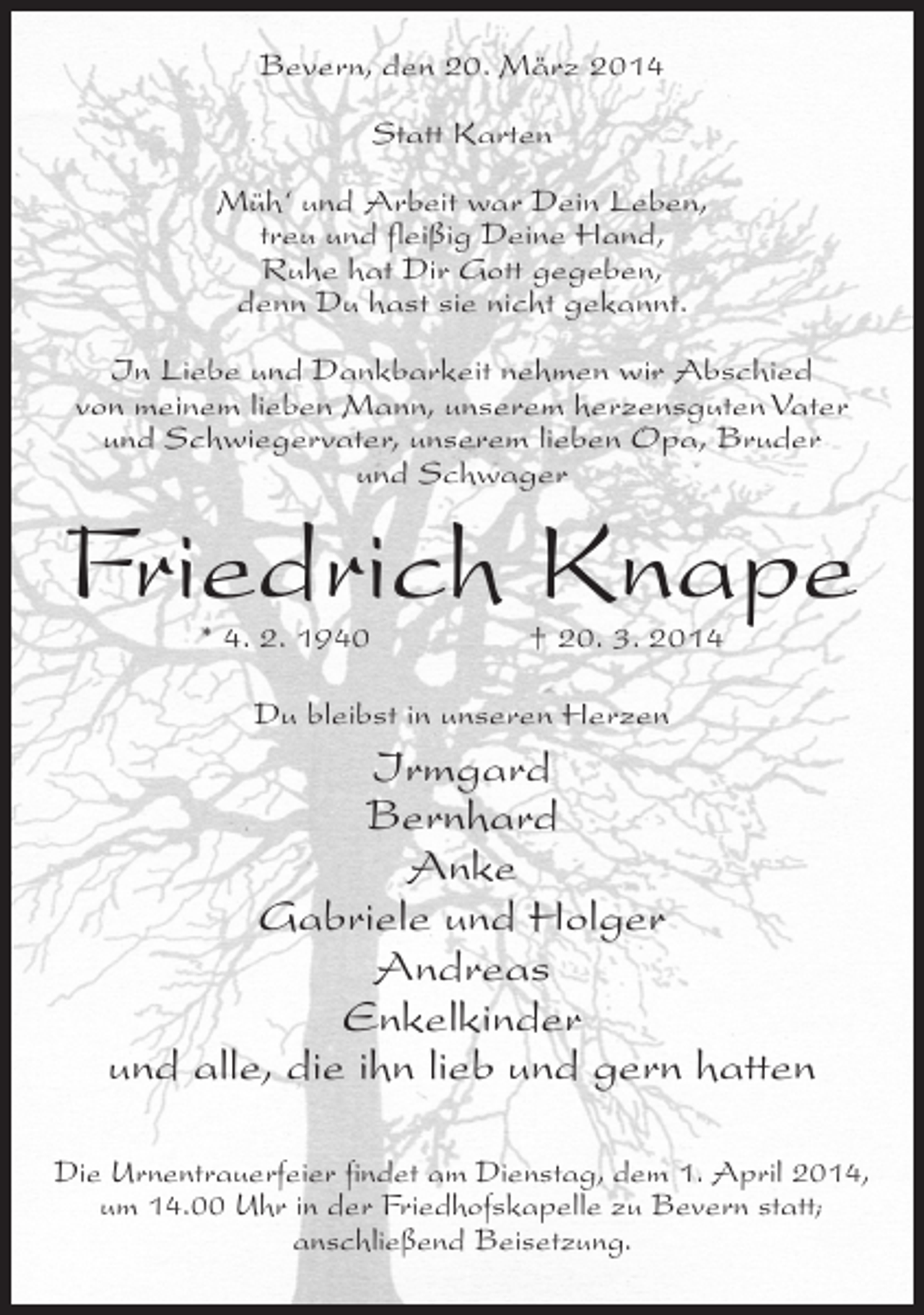 <p>Bevern, den 20. März 2014<br />Statt Karten<br />Müh‘ und Arbeit war Dein Leben,<br />treu und fleißig Deine Hand,<br />Ruhe hat Dir Gott gegeben,<br />denn Du hast sie nicht gekannt.<br />In Liebe und Dankbarkeit nehmen wir Abschied<br />von meinem lieben Mann, unserem herzensguten Vater<br />und Schwiegervater, unserem lieben Opa, Bruder<br />und Schwager</p><p>Friedrich Knape<br />* 4. 2. 1940</p><p>† 20. 3. 2014</p><p>Du bleibst in unseren Herzen</p><p>Irmgard<br />Bernhard<br />Anke<br />Gabriele und Holger<br />Andreas<br />Enkelkinder<br />und alle, die ihn lieb und gern hatten<br />Die Urnentrauerfeier findet am Dienstag, dem 1. April 2014,<br />um 14.00 Uhr in der Friedhofskapelle zu Bevern statt;<br />anschließend Beisetzung.</p>