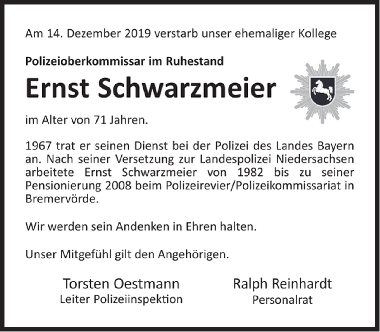 <p>Am 14. Dezember 2019 verstarb unser ehemaliger Kollege<br />Polizeioberkommissar im Ruhestand</p><p>Ernst Schwarzmeier<br />im Alter von 71 Jahren.<br />1967 trat er seinen Dienst bei der Polizei des Landes Bayern<br />an. Nach seiner Versetzung zur Landespolizei Niedersachsen<br />arbeitete Ernst Schwarzmeier von 1982 bis zu seiner<br />Pensionierung 2008 beim Polizeirevier/Polizeikommissariat in<br />Bremervörde.<br />Wir werden sein Andenken in Ehren halten.<br />Unser Mitgefühl gilt den Angehörigen.</p><p>Torsten Oestmann</p><p>Leiter Polizeiinspek�on</p><p>Ralph Reinhardt<br />Personalrat</p>