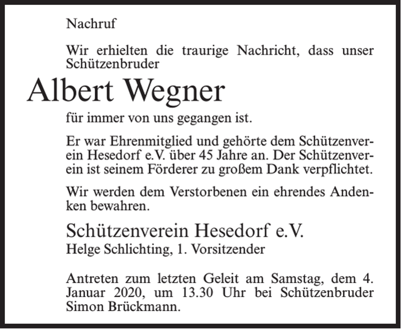 <p>Nachruf<br />Wir erhielten die traurige Nachricht, dass unser<br />Schützenbruder</p><p>Albert Wegner</p><p>für immer von uns gegangen ist.<br />Er war Ehrenmitglied und gehörte dem Schützenverein Hesedorf e.V. über 45 Jahre an. Der Schützenverein ist seinem Förderer zu großem Dank verpflichtet.<br />Wir werden dem Verstorbenen ein ehrendes Andenken bewahren.</p><p>Schützenverein Hesedorf e.V.<br />Helge Schlichting, 1. Vorsitzender</p><p>Antreten zum letzten Geleit am Samstag, dem 4.<br />Januar 2020, um 13.30 Uhr bei Schützenbruder<br />Simon Brückmann.</p>