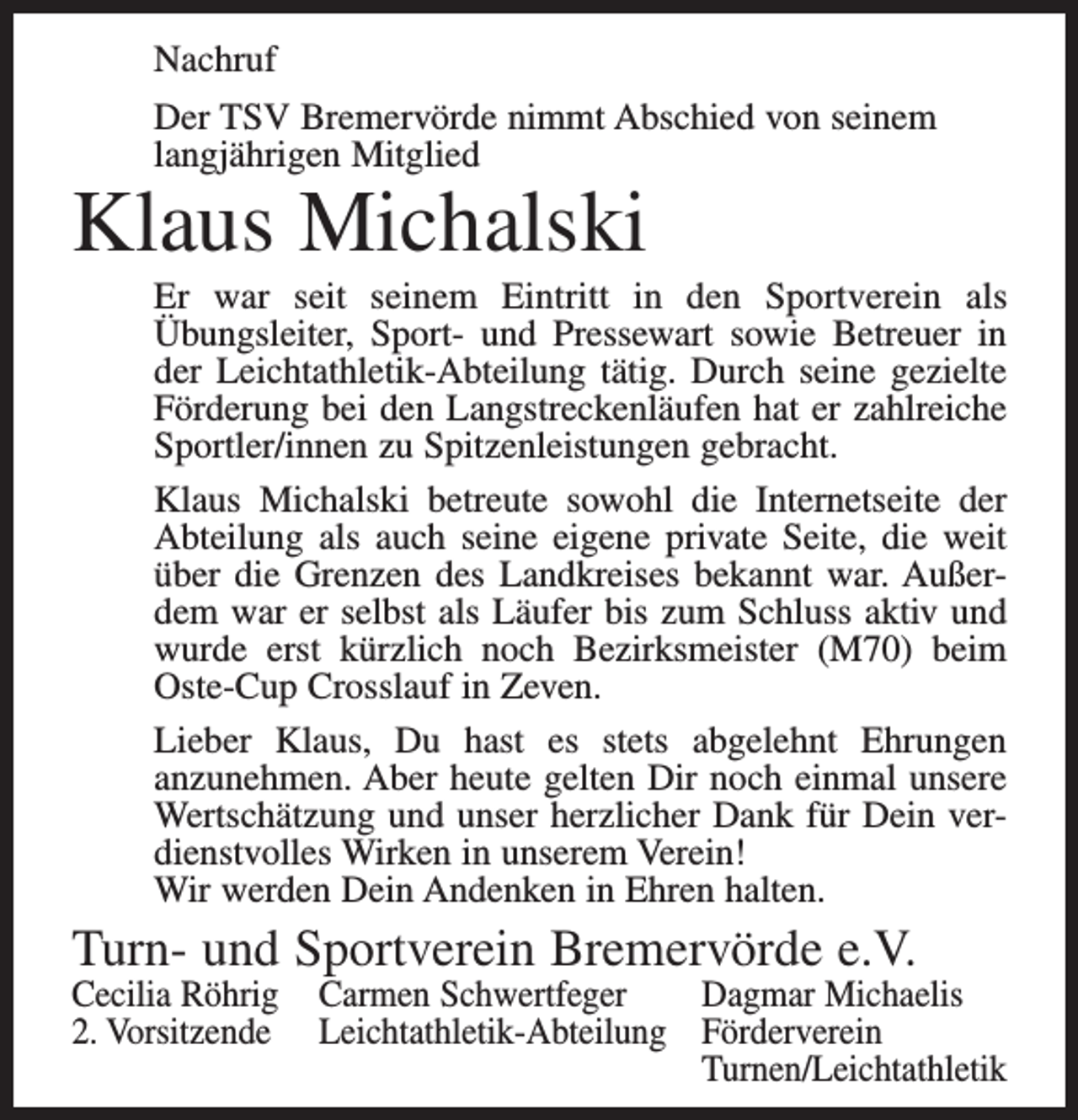 <p>Nachruf<br />Der TSV Bremervörde nimmt Abschied von seinem<br />langjährigen Mitglied</p><p>Klaus Michalski</p><p>Er war seit seinem Eintritt in den Sportverein als<br />Übungsleiter, Sport- und Pressewart sowie Betreuer in<br />der Leichtathletik-Abteilung tätig. Durch seine gezielte<br />Förderung bei den Langstreckenläufen hat er zahlreiche<br />Sportler/innen zu Spitzenleistungen gebracht.<br />Klaus Michalski betreute sowohl die Internetseite der<br />Abteilung als auch seine eigene private Seite, die weit<br />über die Grenzen des Landkreises bekannt war. Außerdem war er selbst als Läufer bis zum Schluss aktiv und<br />wurde erst kürzlich noch Bezirksmeister (M70) beim<br />Oste-Cup Crosslauf in Zeven.<br />Lieber Klaus, Du hast es stets abgelehnt Ehrungen<br />anzunehmen. Aber heute gelten Dir noch einmal unsere<br />Wertschätzung und unser herzlicher Dank für Dein verdienstvolles Wirken in unserem Verein!<br />Wir werden Dein Andenken in Ehren halten.</p><p>Turn- und Sportverein Bremervörde e.V.</p><p>Cecilia Röhrig Carmen Schwertfeger<br />Dagmar Michaelis<br />2. Vorsitzende Leichtathletik-Abteilung Förderverein</p><p>Turnen/Leichtathletik</p>