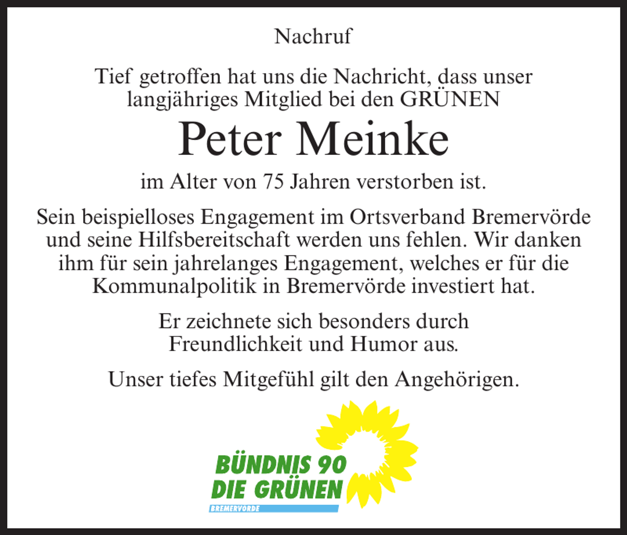 <p>Nachruf<br />Tief getroffen hat uns die Nachricht, dass unser<br />langjähriges Mitglied bei den GRÜNEN</p><p>Peter Meinke<br />im Alter von 75 Jahren verstorben ist.<br />Sein beispielloses Engagement im Ortsverband Bremervörde<br />und seine Hilfsbereitschaft werden uns fehlen. Wir danken<br />ihm für sein jahrelanges Engagement, welches er für die<br />Kommunalpolitik in Bremervörde investiert hat.<br />Er zeichnete sich besonders durch<br />Freundlichkeit und Humor aus.<br />Unser tiefes Mitgefühl gilt den Angehörigen.</p>