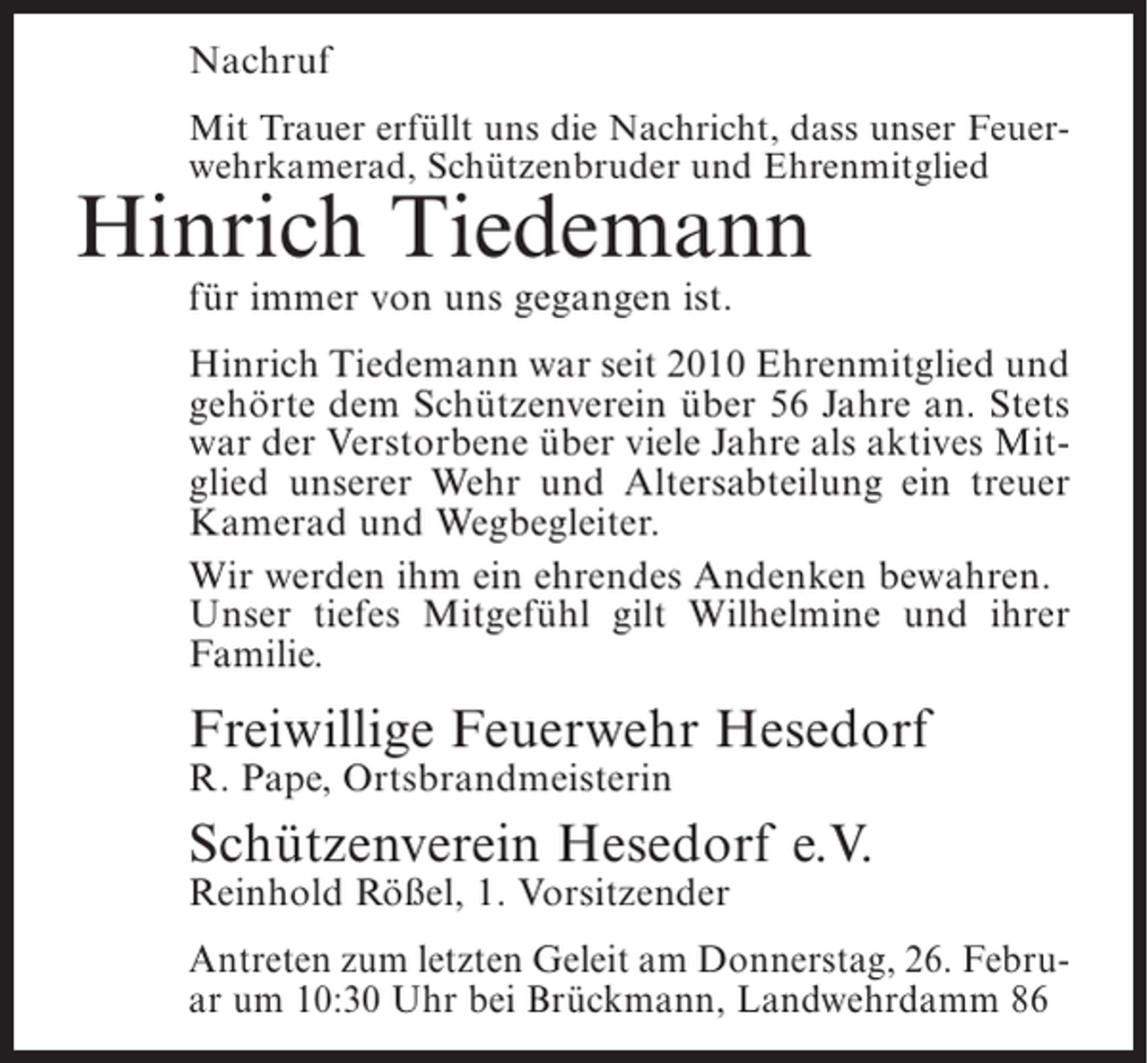 <p>Nachruf<br />Mit Trauer erfüllt uns die Nachricht, dass unser Feuerwehrkamerad, Schützenbruder und Ehrenmitglied</p><p>Hinrich Tiedemann<br />für immer von uns gegangen ist.</p><p>Hinrich Tiedemann war seit 2010 Ehrenmitglied und<br />gehörte dem Schützenverein über 56 Jahre an. Stets<br />war der Verstorbene über viele Jahre als aktives Mitglied unserer Wehr und Altersabteilung ein treuer<br />Kamerad und Wegbegleiter.<br />Wir werden ihm ein ehrendes Andenken bewahren.<br />Unser tiefes Mitgefühl gilt Wilhelmine und ihrer<br />Familie.</p><p>Freiwillige Feuerwehr Hesedorf<br />R. Pape, Ortsbrandmeisterin</p><p>Schützenverein Hesedorf e.V.<br />Reinhold Rößel, 1. Vorsitzender</p><p>Antreten zum letzten Geleit am Donnerstag, 26. Februar um 10:30 Uhr bei Brückmann, Landwehrdamm 86</p>