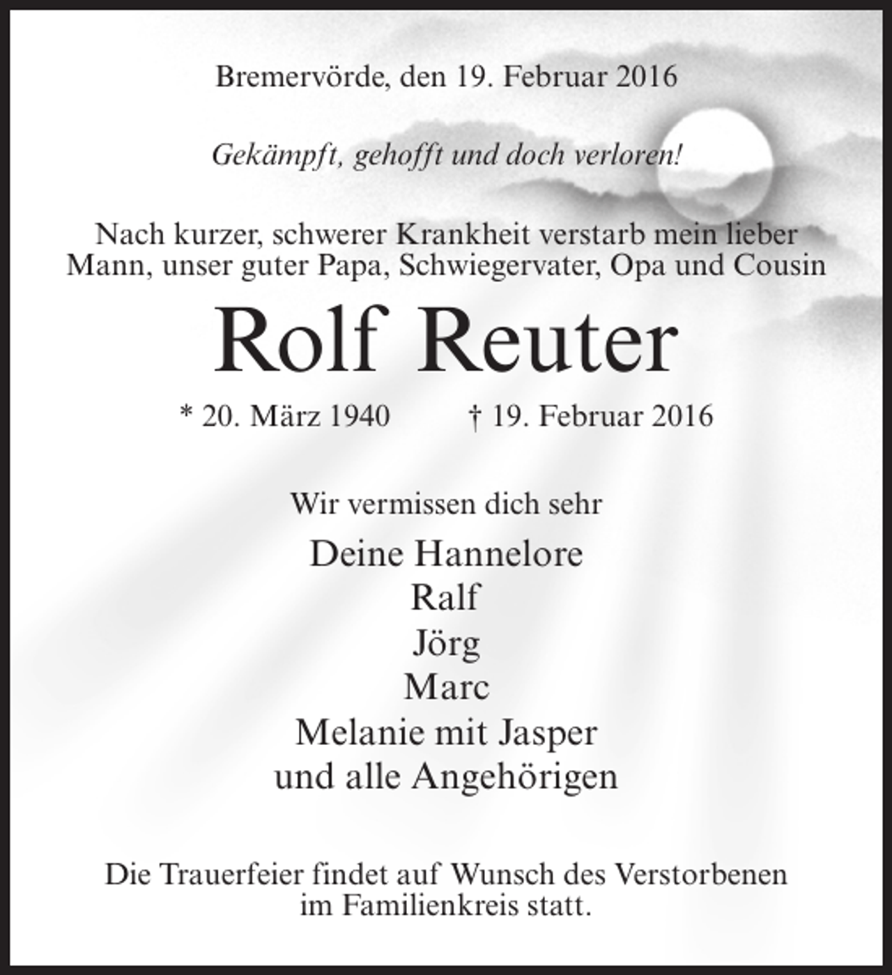 <p>Bremervörde, den 19. Februar 2016<br />Gekämpft, gehofft und doch verloren!<br />Nach kurzer, schwerer Krankheit verstarb mein lieber<br />Mann, unser guter Papa, Schwiegervater, Opa und Cousin</p><p>Rolf Reuter<br />* 20. März 1940 † 19. Februar 2016<br />Wir vermissen dich sehr</p><p>Deine Hannelore<br />Ralf<br />Jörg<br />Marc<br />Melanie mit Jasper<br />und alle Angehörigen<br />Die Trauerfeier findet auf Wunsch des Verstorbenen<br />im Familienkreis statt.</p>