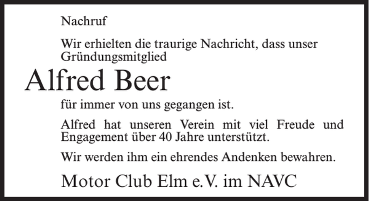 <p>Nachruf<br />Wir erhielten die traurige Nachricht, dass unser<br />Gründungsmitglied</p><p>Alfred Beer</p><p>für immer von uns gegangen ist.<br />Alfred hat unseren Verein mit viel Freude und<br />Engagement über 40 Jahre unterstützt.<br />Wir werden ihm ein ehrendes Andenken bewahren.</p><p>Motor Club Elm e.V. im NAVC</p>