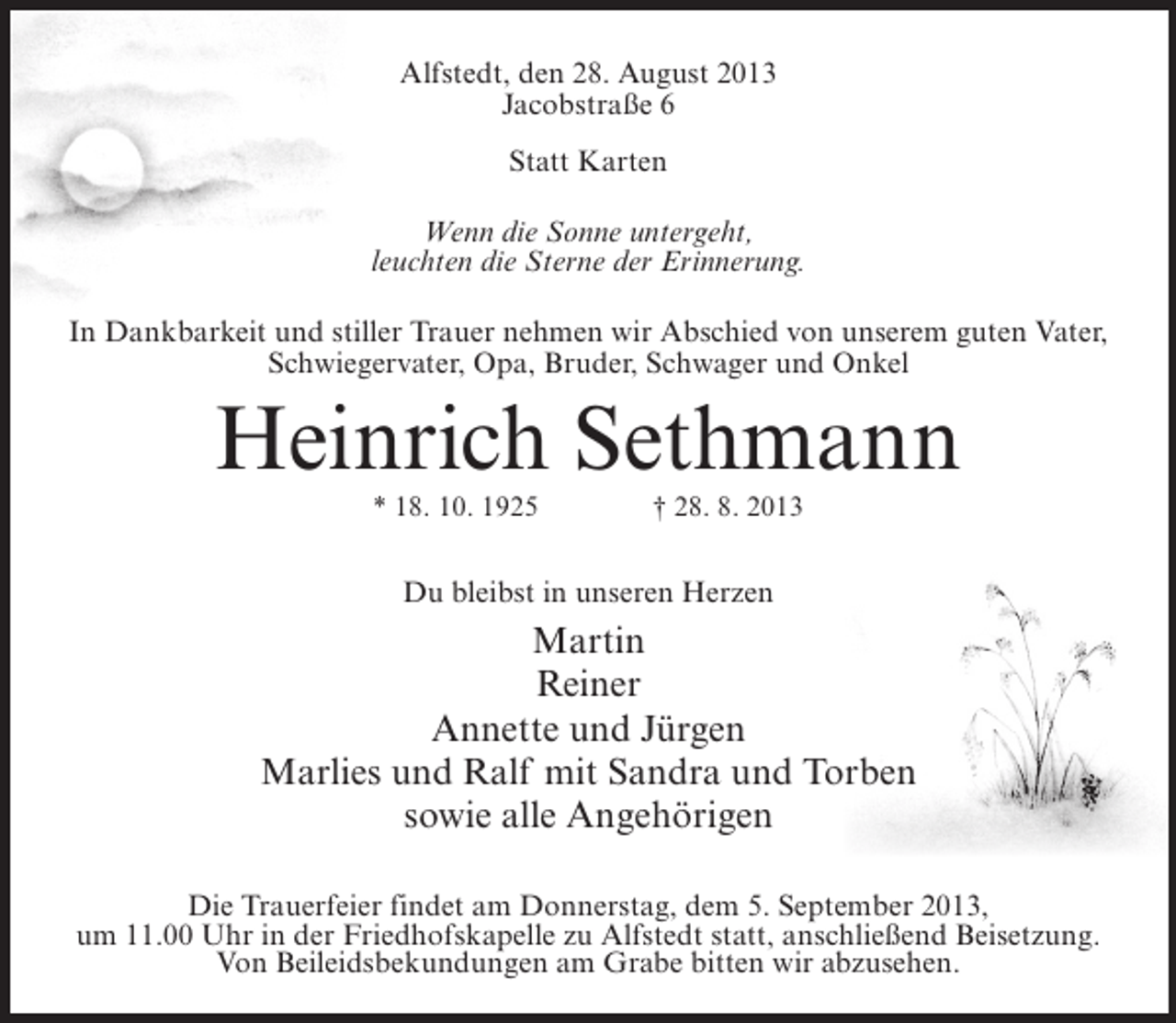 <p>Alfstedt, den 28. August 2013<br />Jacobstraße 6<br />Statt Karten<br />Wenn die Sonne untergeht,<br />leuchten die Sterne der Erinnerung.<br />In Dankbarkeit und stiller Trauer nehmen wir Abschied von unserem guten Vater,<br />Schwiegervater, Opa, Bruder, Schwager und Onkel</p><p>Heinrich Sethmann<br />* 18. 10. 1925 † 28. 8. 2013</p><p>Du bleibst in unseren Herzen</p><p>Martin<br />Reiner<br />Annette und Jürgen<br />Marlies und Ralf mit Sandra und Torben<br />sowie alle Angehörigen<br />Die Trauerfeier findet am Donnerstag, dem 5. September 2013,<br />um 11.00 Uhr in der Friedhofskapelle zu Alfstedt statt, anschließend Beisetzung.<br />Von Beileidsbekundungen am Grabe bitten wir abzusehen.</p>