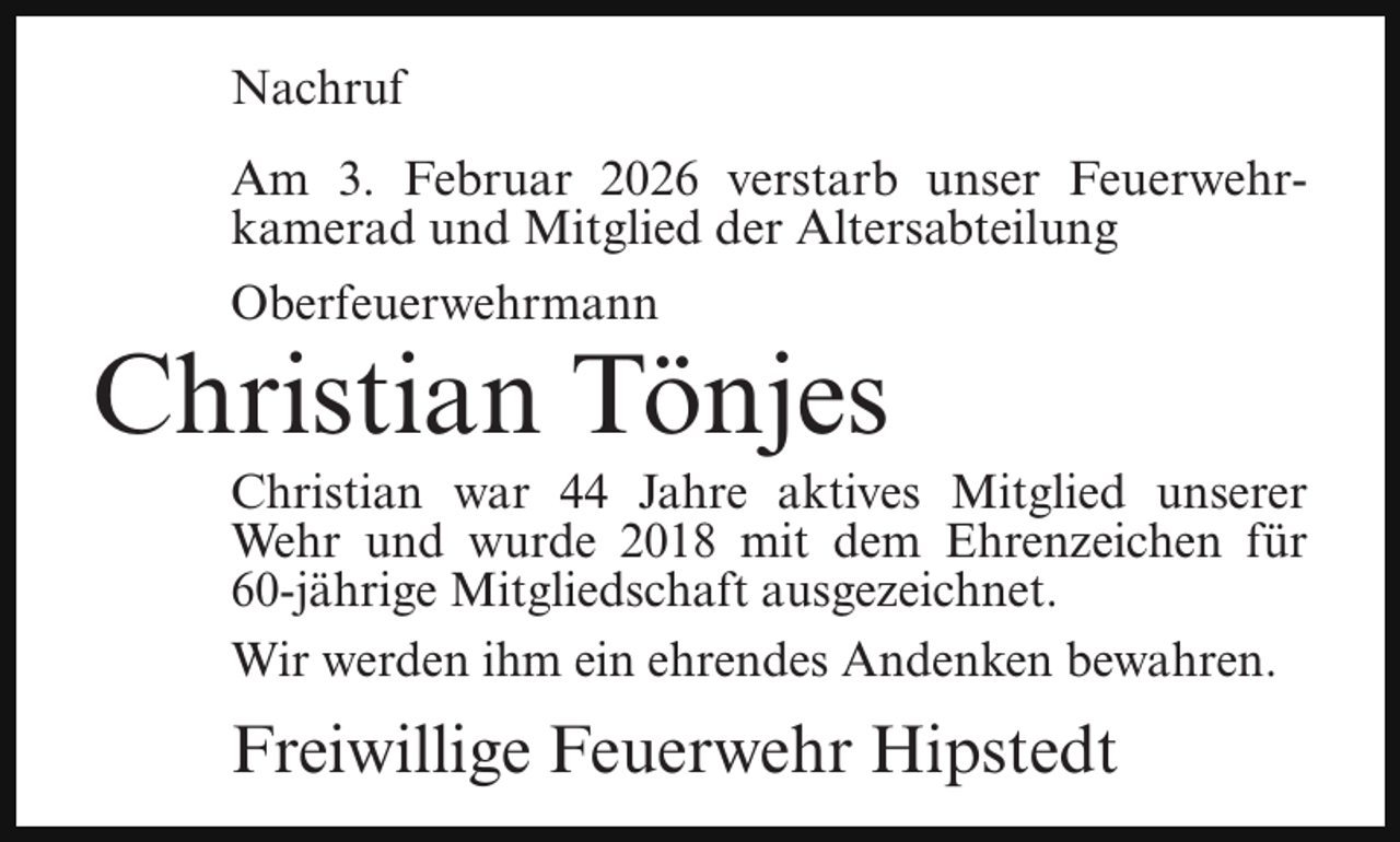 <p>Nachruf<br />Am 3. Februar 2026 verstarb unser Feuerwehrkamerad und Mitglied der Altersabteilung<br />Oberfeuerwehrmann</p><p>Christian Tönjes</p><p>Christian war 44 Jahre aktives Mitglied unserer<br />Wehr und wurde 2018 mit dem Ehrenzeichen für<br />60-jährige Mitgliedschaft ausgezeichnet.<br />Wir werden ihm ein ehrendes Andenken bewahren.</p><p>Freiwillige Feuerwehr Hipstedt</p>