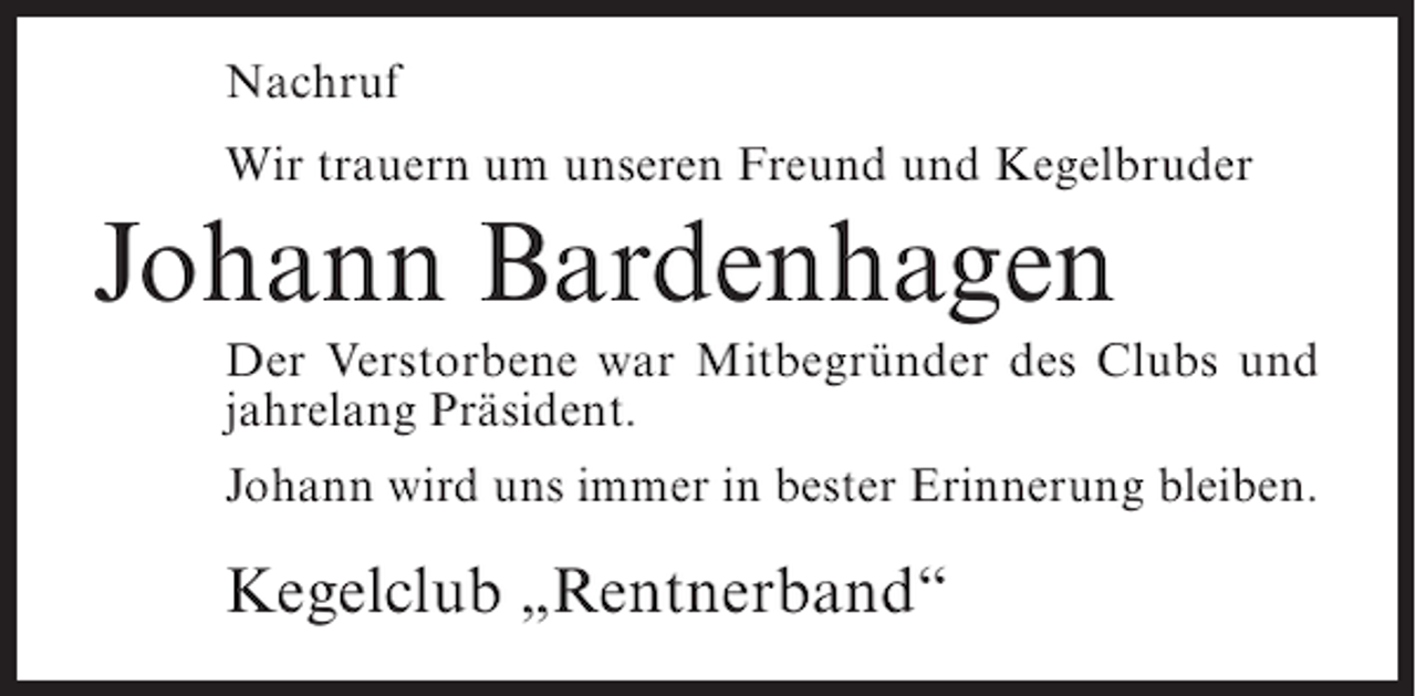 <p>Nachruf<br />Wir trauern um unseren Freund und Kegelbruder</p><p>Johann Bardenhagen<br />Der Verstorbene war Mitbegründer des Clubs und<br />jahrelang Präsident.<br />Johann wird uns immer in bester Erinnerung bleiben.</p><p>Kegelclub „Rentnerband“</p>