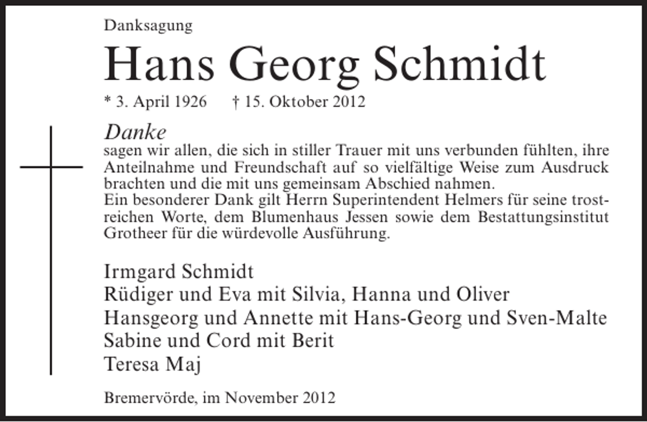<p>Danksagung</p><p>Hans Georg Schmidt<br />* 3. April 1926</p><p>† 15. Oktober 2012</p><p>Danke</p><p>sagen wir allen, die sich in stiller Trauer mit uns verbunden fühlten, ihre<br />Anteilnahme und Freundschaft auf so vielfältige Weise zum Ausdruck<br />brachten und die mit uns gemeinsam Abschied nahmen.<br />Ein besonderer Dank gilt Herrn Superintendent Helmers für seine trostreichen Worte, dem Blumenhaus Jessen sowie dem Bestattungsinstitut<br />Grotheer für die würdevolle Ausführung.</p><p>Irmgard Schmidt<br />Rüdiger und Eva mit Silvia, Hanna und Oliver<br />Hansgeorg und Annette mit Hans-Georg und Sven-Malte<br />Sabine und Cord mit Berit<br />Teresa Maj<br />Bremervörde, im November 2012</p>
