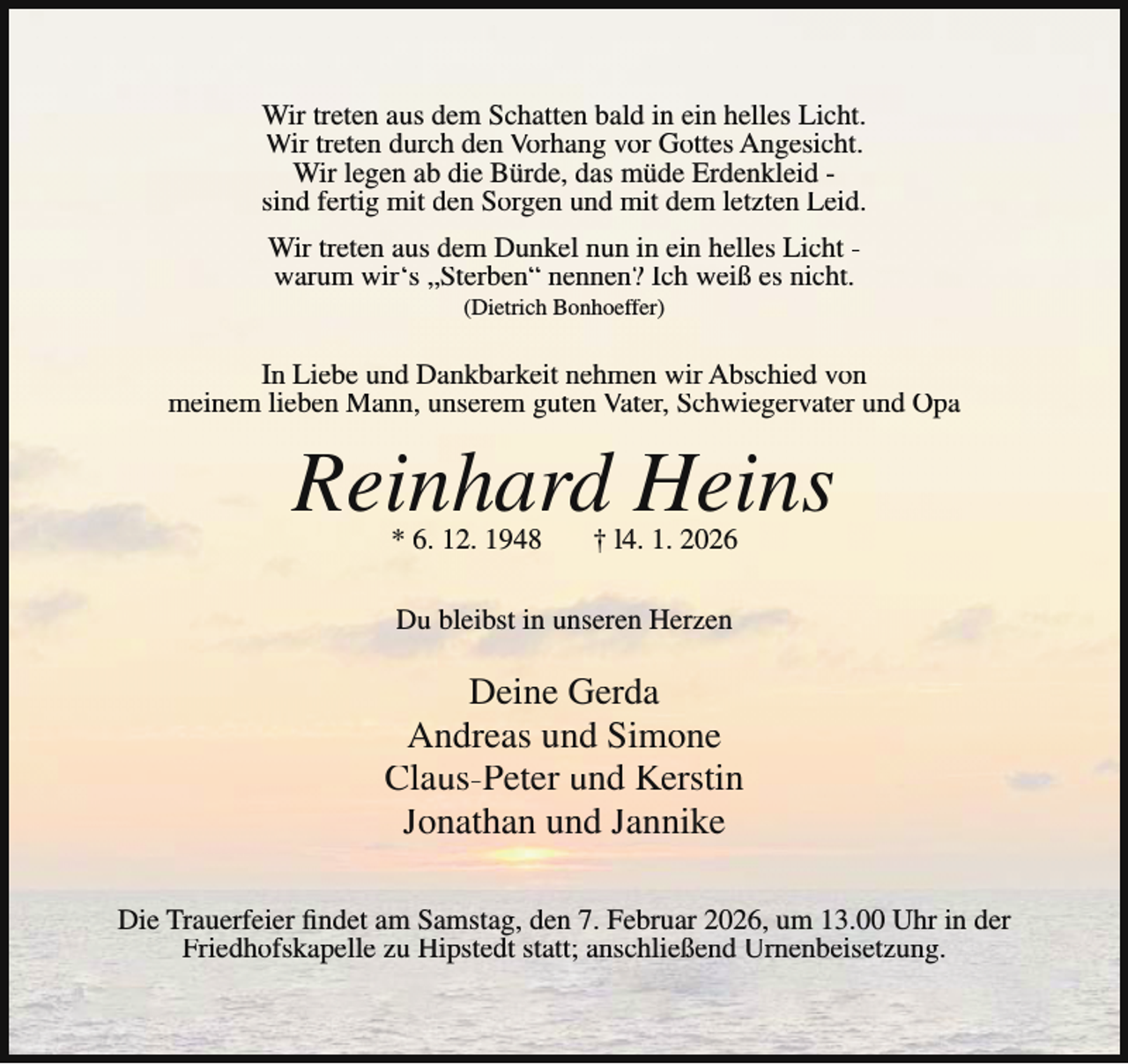 <p>Wir treten aus dem Schatten bald in ein helles Licht.<br />Wir treten durch den Vorhang vor Gottes Angesicht.<br />Wir legen ab die Bürde, das müde Erdenkleid sind fertig mit den Sorgen und mit dem letzten Leid.<br />Wir treten aus dem Dunkel nun in ein helles Licht warum wir‘s „Sterben“ nennen? Ich weiß es nicht.<br />(Dietrich Bonhoeffer)</p><p>In Liebe und Dankbarkeit nehmen wir Abschied von<br />meinem lieben Mann, unserem guten Vater, Schwiegervater und Opa</p><p>Reinhard Heins<br />* 6. 12. 1948</p><p>† l4. 1. 2026</p><p>Du bleibst in unseren Herzen</p><p>Deine Gerda<br />Andreas und Simone<br />Claus-Peter und Kerstin<br />Jonathan und Jannike<br />Die Trauerfeier findet am Samstag, den 7. Februar 2026, um 13.00 Uhr in der<br />Friedhofskapelle zu Hipstedt statt; anschließend Urnenbeisetzung.</p>