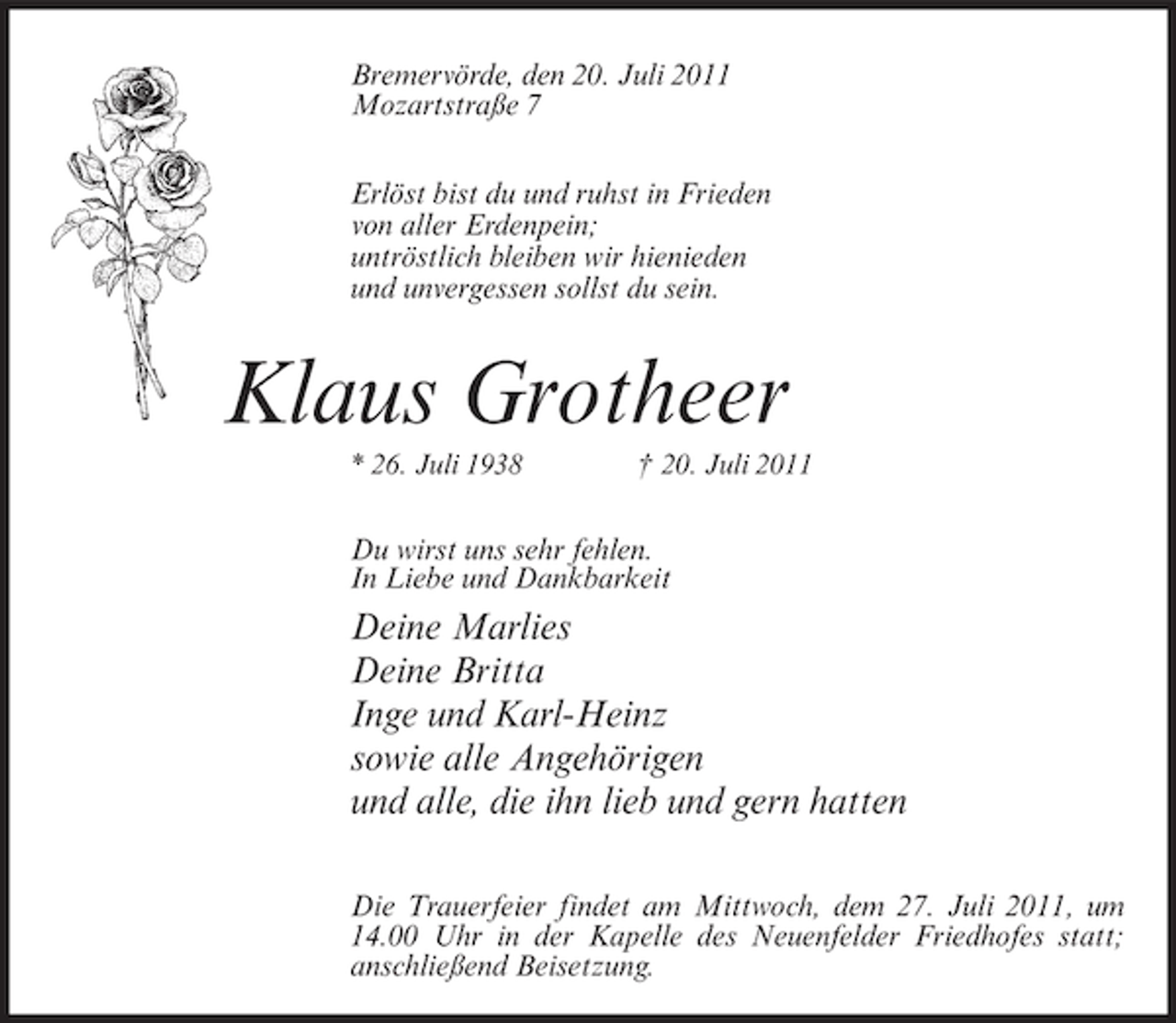 <p>Bremervörde, den 20. Juli 2011<br />Mozartstraße 7<br />Erlöst bist du und ruhst in Frieden<br />von aller Erdenpein;<br />untröstlich bleiben wir hienieden<br />und unvergessen sollst du sein.</p><p>Klaus Grotheer<br />* 26. Juli 1938</p><p>† 20. Juli 2011</p><p>Du wirst uns sehr fehlen.<br />In Liebe und Dankbarkeit</p><p>Deine Marlies<br />Deine Britta<br />Inge und Karl-Heinz<br />sowie alle Angehörigen<br />und alle, die ihn lieb und gern hatten<br />Die Trauerfeier findet am Mittwoch, dem 27. Juli 2011, um<br />14.00 Uhr in der Kapelle des Neuenfelder Friedhofes statt;<br />anschließend Beisetzung.</p>
