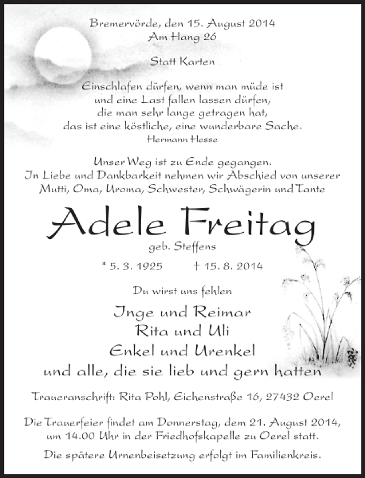<p>Bremervörde, den 15. August 2014<br />Am Hang 26<br />Statt Karten<br />Einschlafen dürfen, wenn man müde ist<br />und eine Last fallen lassen dürfen,<br />die man sehr lange getragen hat,<br />das ist eine köstliche, eine wunderbare Sache.<br />Hermann Hesse</p><p>Unser Weg ist zu Ende gegangen.<br />In Liebe und Dankbarkeit nehmen wir Abschied von unserer<br />Mutti, Oma, Uroma, Schwester, Schwägerin und Tante</p><p>Adele Freitag<br />geb. Steffens<br />* 5. 3. 1925 † 15. 8. 2014<br />Du wirst uns fehlen</p><p>Inge und Reimar<br />Rita und Uli<br />Enkel und Urenkel<br />und alle, die sie lieb und gern hatten<br />Traueranschrift: Rita Pohl, Eichenstraße 16, 27432 Oerel<br />Die Trauerfeier findet am Donnerstag, dem 21. August 2014,<br />um 14.00 Uhr in der Friedhofskapelle zu Oerel statt.<br />Die spätere Urnenbeisetzung erfolgt im Familienkreis.</p>