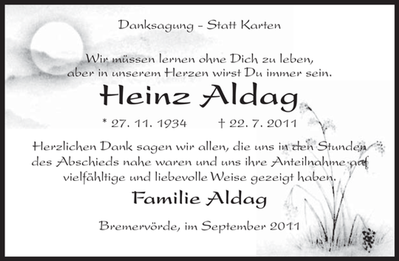 <p>Danksagung - Statt Karten<br />Wir müssen lernen ohne Dich zu leben,<br />aber in unserem Herzen wirst Du immer sein.</p><p>Heinz Aldag<br />* 27. 11. 1934</p><p>† 22. 7. 2011</p><p>Herzlichen Dank sagen wir allen, die uns in den Stunden<br />des Abschieds nahe waren und uns ihre Anteilnahme auf<br />vielfähltige und liebevolle Weise gezeigt haben.</p><p>Familie Aldag<br />Bremervörde, im September 2011</p>