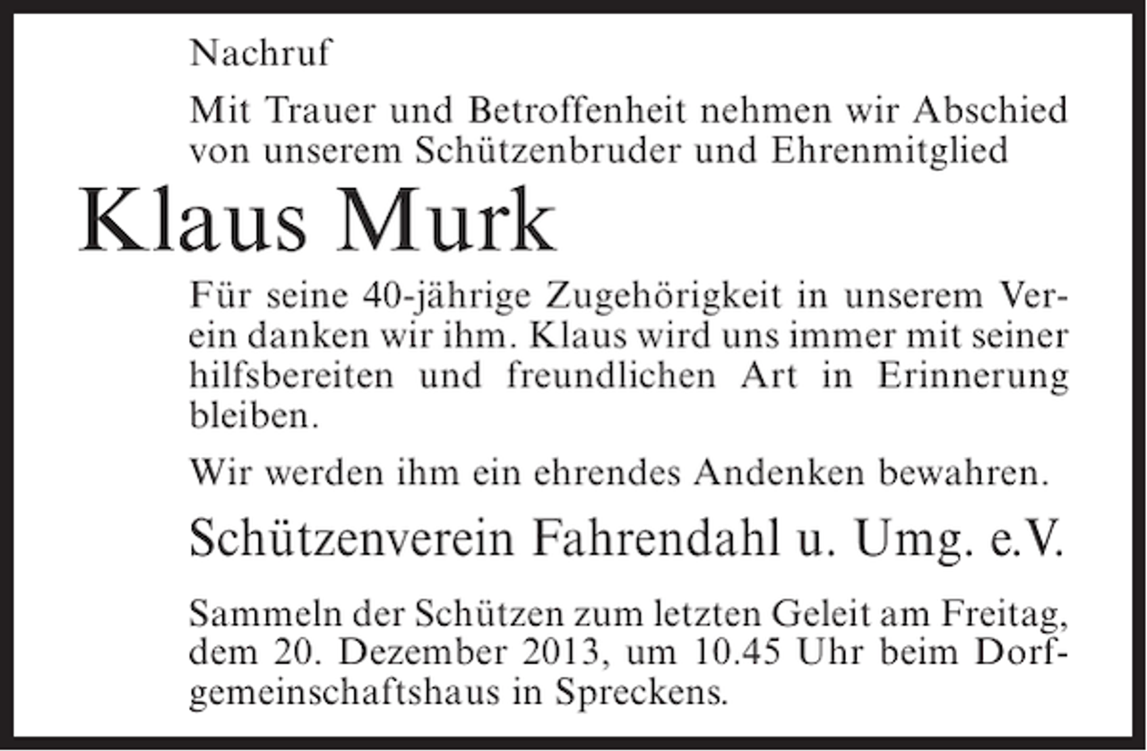 <p>Nachruf<br />Mit Trauer und Betroffenheit nehmen wir Abschied<br />von unserem Schützenbruder und Ehrenmitglied</p><p>Klaus Murk</p><p>Für seine 40-jährige Zugehörigkeit in unserem Verein danken wir ihm. Klaus wird uns immer mit seiner<br />hilfsbereiten und freundlichen Art in Erinnerung<br />bleiben.<br />Wir werden ihm ein ehrendes Andenken bewahren.</p><p>Schützenverein Fahrendahl u. Umg. e.V.<br />Sammeln der Schützen zum letzten Geleit am ­ reitag,<br />F<br />dem 20. Dezember 2013, um 10.45 Uhr beim Dorf­<br />gemeinschaftshaus in Spreckens.</p>