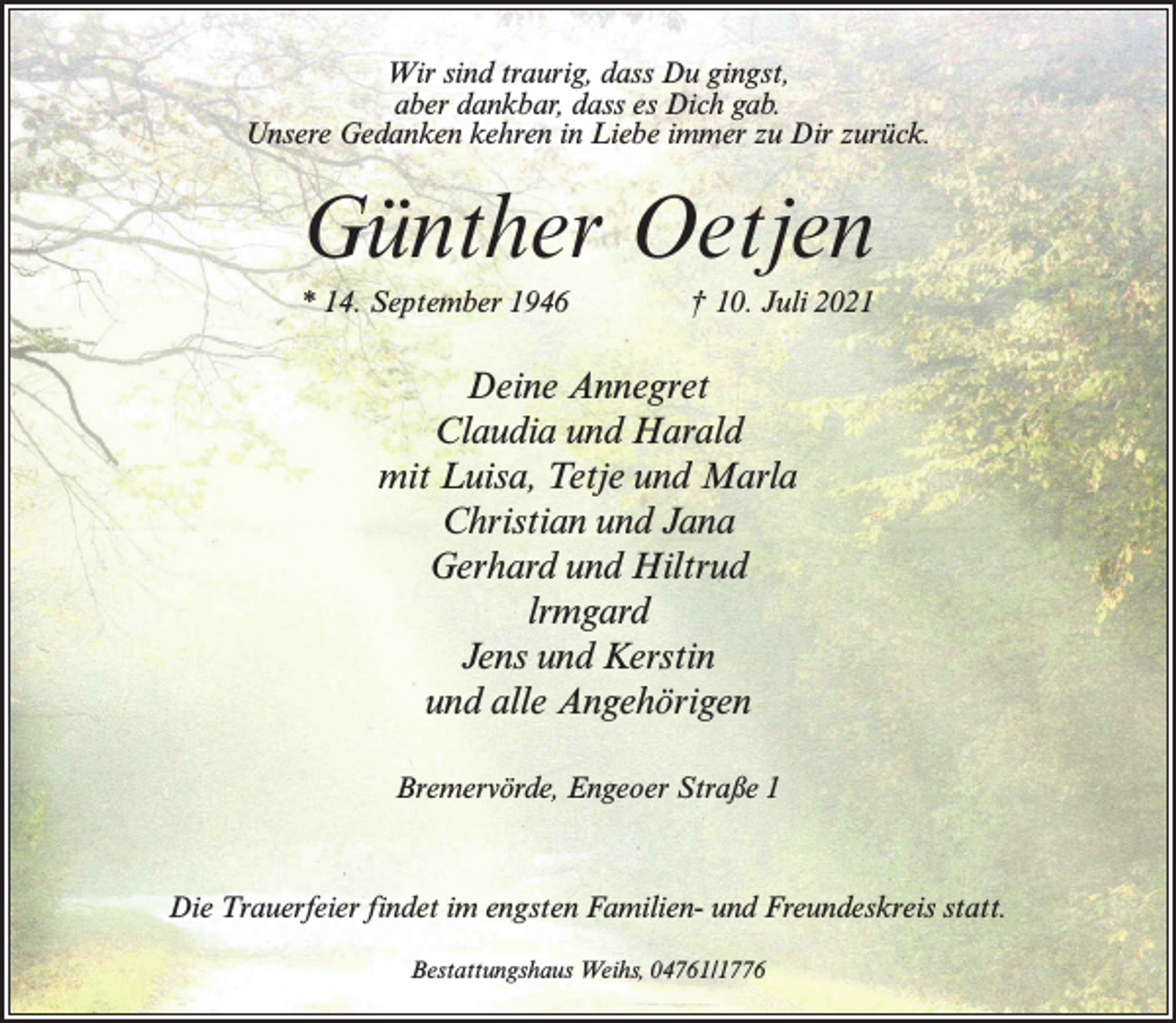 <p>Wir sind traurig, dass Du gingst,<br />aber dankbar, dass es Dich gab.<br />Unsere Gedanken kehren in Liebe immer zu Dir zurück.</p><p>Günther Oetjen<br />* 14. September 1946 † 10. Juli 2021</p><p>Deine Annegret<br />Claudia und Harald<br />mit Luisa, Tetje und Marla<br />Christian und Jana<br />Gerhard und Hiltrud<br />lrmgard<br />Jens und Kerstin<br />und alle Angehörigen<br />Bremervörde, Engeoer Straße 1</p><p>Die Trauerfeier findet im engsten Familien- und Freundeskreis statt.<br />Bestattungshaus Weihs, 04761/1776</p>