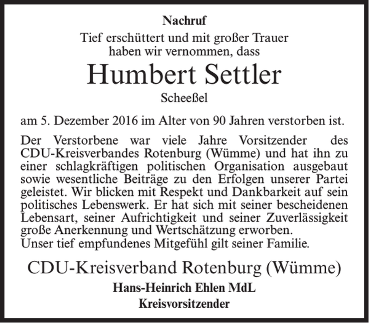 <p>Nachruf<br />Tief erschüttert und mit großer Trauer<br />haben wir vernommen, dass</p><p>Humbert Settler<br />Scheeßel</p><p>am 5. Dezember 2016 im Alter von 90 Jahren verstorben ist.<br />Der Verstorbene war viele Jahre Vorsitzender<br />des<br />CDU-Kreisverbandes Rotenburg (Wümme) und hat ihn zu<br />einer schlagkräftigen politischen Organisation ausgebaut<br />sowie wesentliche Beiträge zu den Erfolgen unserer Partei<br />geleistet. Wir blicken mit Respekt und Dankbarkeit auf sein<br />politisches Lebenswerk. Er hat sich mit seiner bescheidenen<br />Lebensart, seiner Aufrichtigkeit und seiner Zuverlässigkeit<br />große Anerkennung und Wertschätzung erworben.<br />Unser tief empfundenes Mitgefühl gilt seiner Familie.</p><p>CDU-Kreisverband Rotenburg (Wümme)<br />Hans-Heinrich Ehlen MdL<br />Kreisvorsitzender</p>