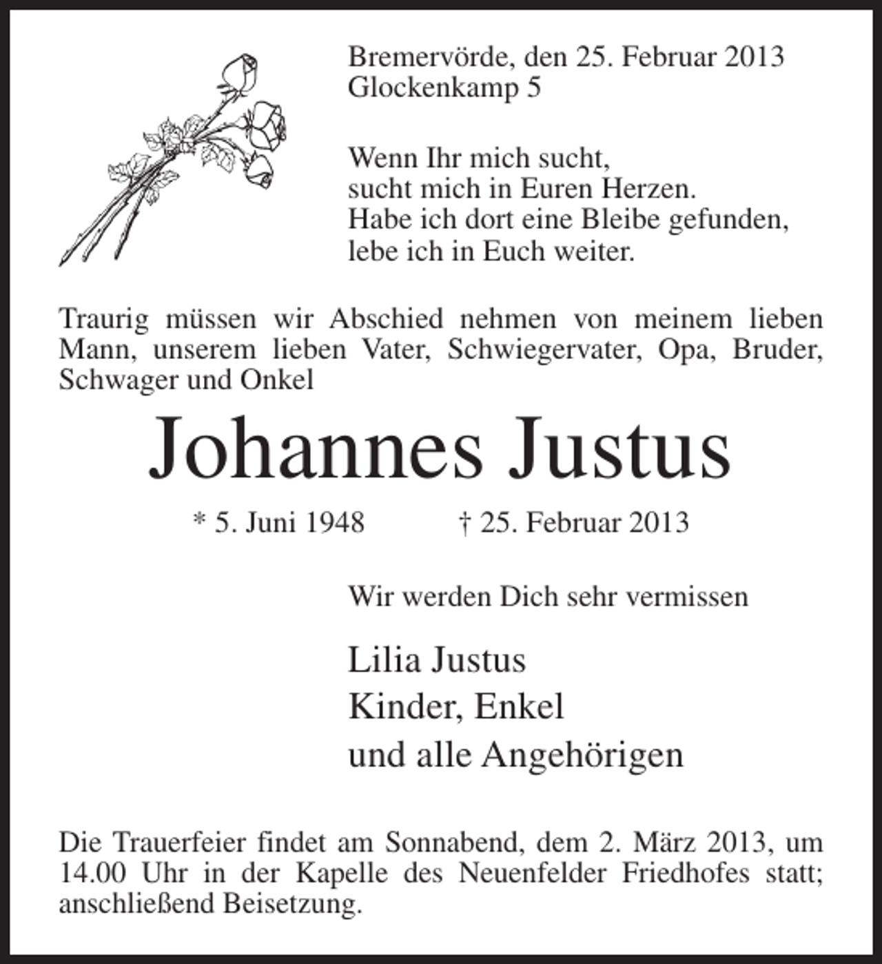 <p>Bremervörde, den 25. Februar 2013<br />Glockenkamp 5<br />Wenn Ihr mich sucht,<br />sucht mich in Euren Herzen.<br />Habe ich dort eine Bleibe gefunden,<br />lebe ich in Euch weiter.<br />Traurig müssen wir Abschied nehmen von meinem lieben<br />Mann, unserem lieben Vater, Schwiegervater, Opa, Bruder,<br />Schwager und Onkel</p><p>Johannes Justus<br />* 5. Juni 1948</p><p>† 25. Februar 2013</p><p>Wir werden Dich sehr vermissen</p><p>Lilia Justus<br />Kinder, Enkel<br />und alle Angehörigen<br />Die Trauerfeier findet am Sonnabend, dem 2. März 2013, um<br />14.00 Uhr in der Kapelle des Neuenfelder Friedhofes statt;<br />anschließend Beisetzung.</p>
