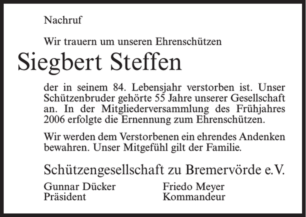 <p>Nachruf<br />Wir trauern um unseren Ehrenschützen</p><p>Siegbert Steffen</p><p>der in seinem 84. Lebensjahr verstorben ist. Unser<br />Schützenbruder gehörte 55 Jahre unserer Gesellschaft<br />an. In der Mitgliederversammlung des Frühjahres<br />2006 erfolgte die Ernennung zum Ehrenschützen.<br />Wir werden dem Verstorbenen ein ehrendes Andenken<br />bewahren. Unser Mitgefühl gilt der Familie.</p><p>Schützengesellschaft zu Bremervörde e.V.<br />Gunnar Dücker<br />Friedo Meyer<br />Präsident Kommandeur</p>