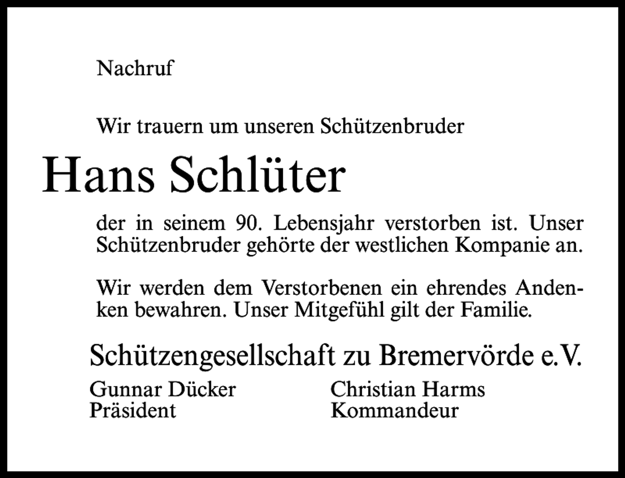 <p>Nachruf<br />Wir trauern um unseren Schützenbruder</p><p>Hans Schlüter<br />der in seinem 90. Lebensjahr verstorben ist. Unser<br />Schützenbruder gehörte der westlichen Kompanie an.<br />Wir werden dem Verstorbenen ein ehrendes Andenken bewahren. Unser Mitgefühl gilt der Familie.</p><p>Schützengesellschaft zu Bremervörde e.V.<br />Gunnar Dücker<br />Christian Harms<br />Präsident Kommandeur</p>