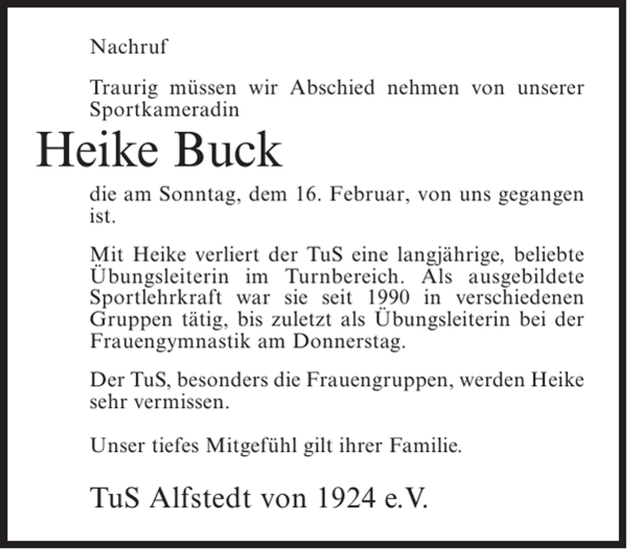 <p>Nachruf<br />Traurig müssen wir Abschied nehmen von unserer<br />Sportkameradin</p><p>Heike Buck</p><p>die am Sonntag, dem 16. Februar, von uns gegangen<br />ist.<br />Mit Heike verliert der TuS eine langjährige, ­ eliebte<br />b<br />Übungsleiterin im Turnbereich. Als ausgebildete<br />Sportlehrkraft war sie seit 1990 in verschiedenen<br />Gruppen tätig, bis zuletzt als Übungsleiterin bei der<br />Frauengymnastik am Donnerstag.<br />Der TuS, ­ esonders die Frauengruppen, werden Heike<br />b<br />sehr vermissen.<br />Unser tiefes Mitgefühl gilt ihrer Familie.</p><p>TuS Alfstedt von 1924 e.V.</p>