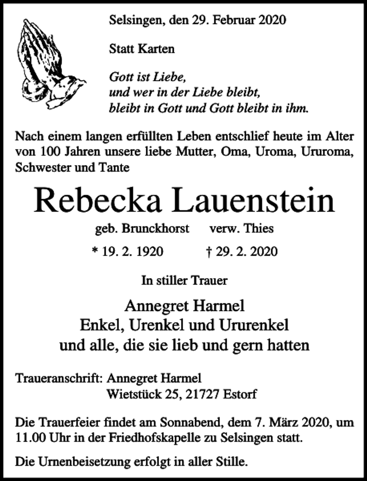 <p>Selsingen, den 29. Februar 2020<br />Statt Karten<br />Gott ist Liebe,<br />und wer in der Liebe bleibt,<br />bleibt in Gott und Gott bleibt in ihm.<br />Nach einem langen erfüllten Leben entschlief heute im Alter<br />von 100 Jahren unsere liebe Mutter, Oma, Uroma, Ururoma,<br />Schwester und Tante</p><p>Rebecka Lauenstein<br />geb. Brunckhorst</p><p>verw. Thies</p><p>* 19. 2. 1920</p><p>† 29. 2. 2020</p><p>In stiller Trauer</p><p>Annegret Harmel<br />Enkel, Urenkel und Ururenkel<br />und alle, die sie lieb und gern hatten<br />Traueranschrift: Annegret Harmel<br />Wietstück 25, 21727 Estorf<br />Die Trauerfeier findet am Sonnabend, dem 7. März 2020, um<br />11.00 Uhr in der Friedhofskapelle zu Selsingen statt.<br />Die Urnenbeisetzung erfolgt in aller Stille.</p>