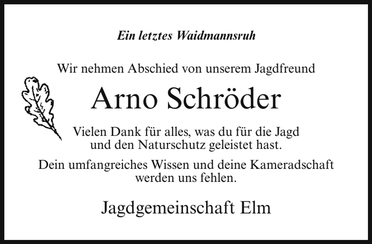 <p>Ein letztes Waidmannsruh<br />Wir nehmen Abschied von unserem Jagdfreund</p><p>Arno Schröder<br />Vielen Dank für alles, was du für die Jagd<br />und den Naturschutz geleistet hast.<br />Dein umfangreiches Wissen und deine Kameradschaft<br />werden uns fehlen.</p><p>Jagdgemeinschaft Elm</p>