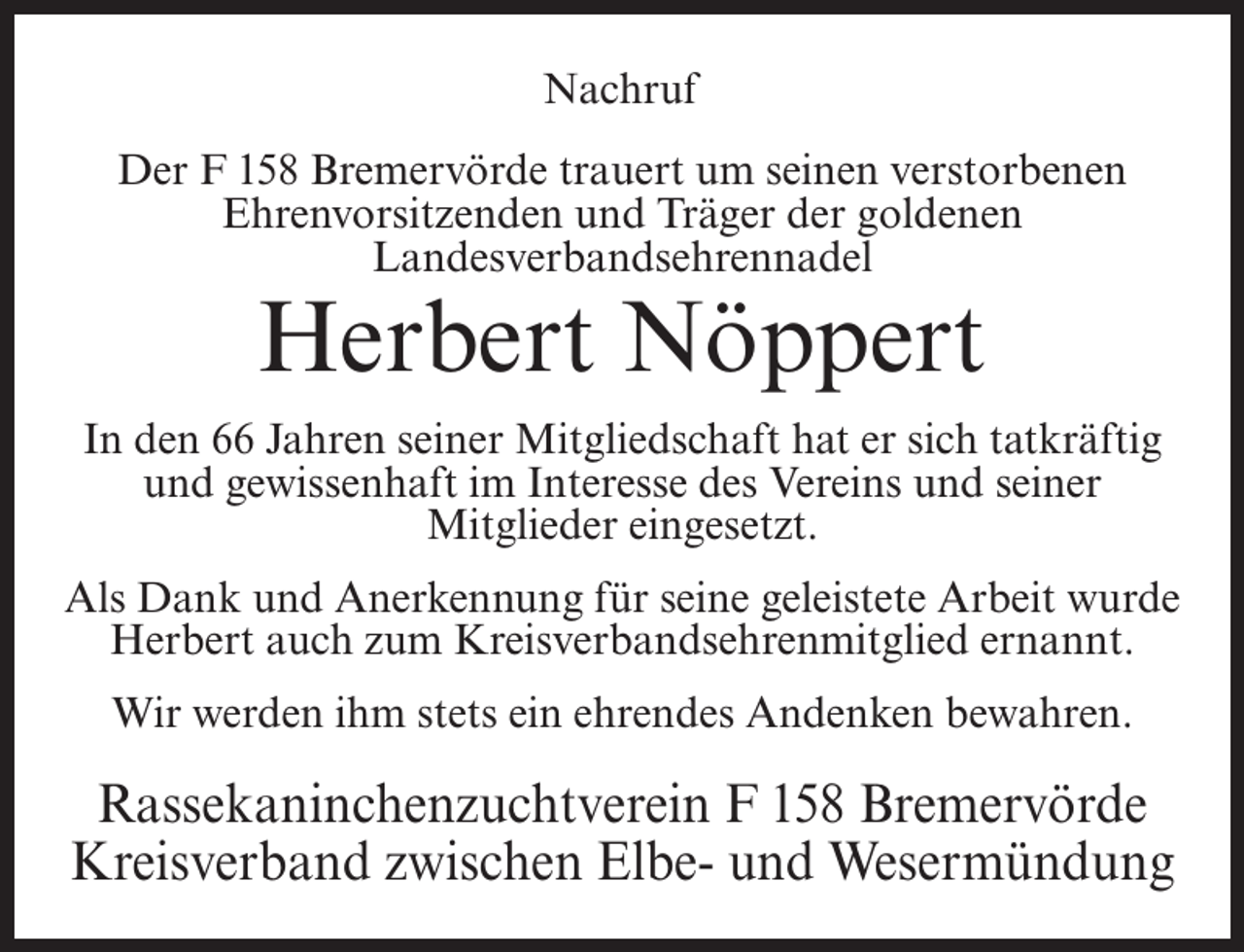 <p>Nachruf<br />Der F 158 Bremervörde trauert um seinen verstorbenen<br />Ehrenvorsitzenden und Träger der goldenen<br />Landesverbandsehrennadel</p><p>Herbert Nöppert</p><p>In den 66 Jahren seiner Mitgliedschaft hat er sich tatkräftig<br />und gewissenhaft im Interesse des Vereins und seiner<br />Mitglieder eingesetzt.<br />Als Dank und Anerkennung für seine geleistete Arbeit wurde<br />Herbert auch zum Kreisverbandsehrenmitglied ernannt.<br />Wir werden ihm stets ein ehrendes Andenken bewahren.</p><p>Rassekaninchenzuchtverein F 158 Bremervörde<br />Kreisverband zwischen Elbe- und Wesermündung</p>