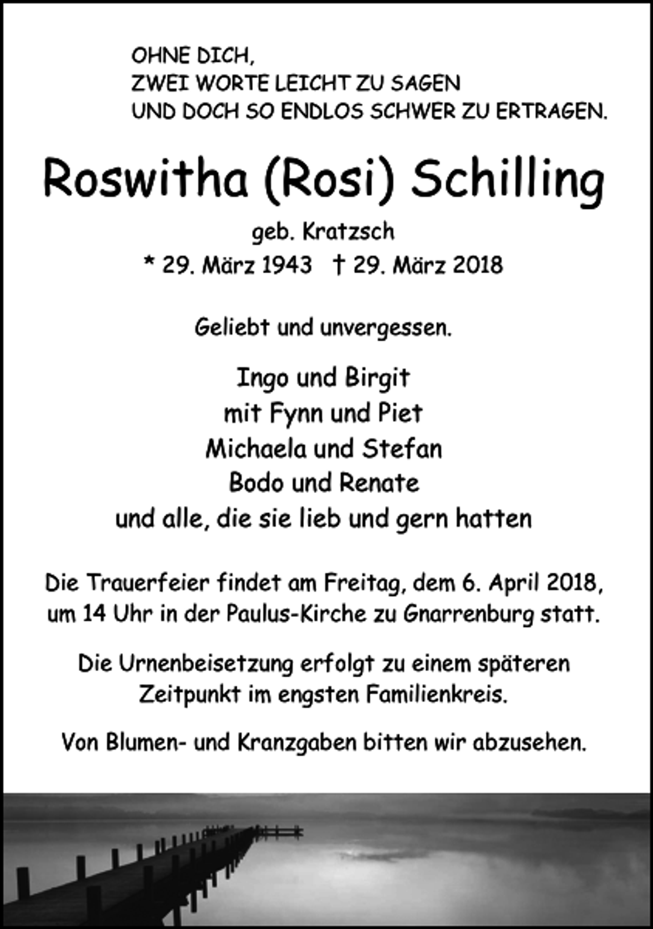 <p>OHNE DICH,<br />ZWEI WORTE LEICHT ZU SAGEN<br />UND DOCH SO ENDLOS SCHWER ZU ERTRAGEN.</p><p>Roswitha (Rosi) Schilling<br />geb. Kratzsch<br />* 29. März 1943 † 29. März 2018<br />Geliebt und unvergessen.</p><p>Ingo und Birgit<br />mit Fynn und Piet<br />Michaela und Stefan<br />Bodo und Renate<br />und alle, die sie lieb und gern hatten<br />Die Trauerfeier findet am Freitag, dem 6. April 2018,<br />um 14 Uhr in der Paulus-Kirche zu Gnarrenburg statt.<br />Die Urnenbeisetzung erfolgt zu einem späteren<br />Zeitpunkt im engsten Familienkreis.<br />Von Blumen- und Kranzgaben bitten wir abzusehen.</p>