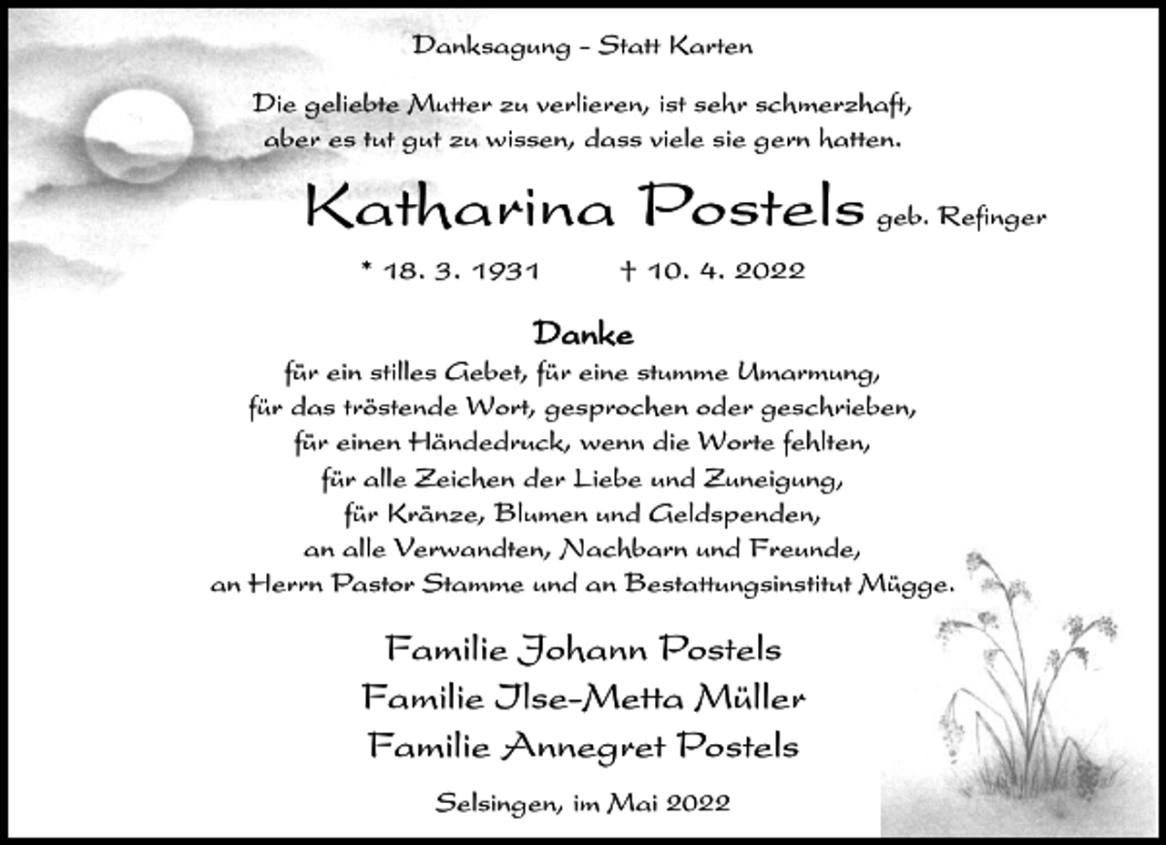 <p>Danksagung - Statt Karten<br />Die geliebte Mutter zu verlieren, ist sehr schmerzhaft,<br />aber es tut gut zu wissen, dass viele sie gern hatten.</p><p>Katharina Postels geb. Refinger<br />* 18. 3. 1931</p><p>† 10. 4. 2022</p><p>Danke<br />für ein stilles Gebet, für eine stumme Umarmung,<br />für das tröstende Wort, gesprochen oder geschrieben,<br />für einen Händedruck, wenn die Worte fehlten,<br />für alle Zeichen der Liebe und Zuneigung,<br />für Kränze, Blumen und Geldspenden,<br />an alle Verwandten, Nachbarn und Freunde,<br />an Herrn Pastor Stamme und an Bestattungsinstitut Mügge.</p><p>Familie Johann Postels<br />Familie Ilse-Metta Müller<br />Familie Annegret Postels<br />Selsingen, im Mai 2022</p>
