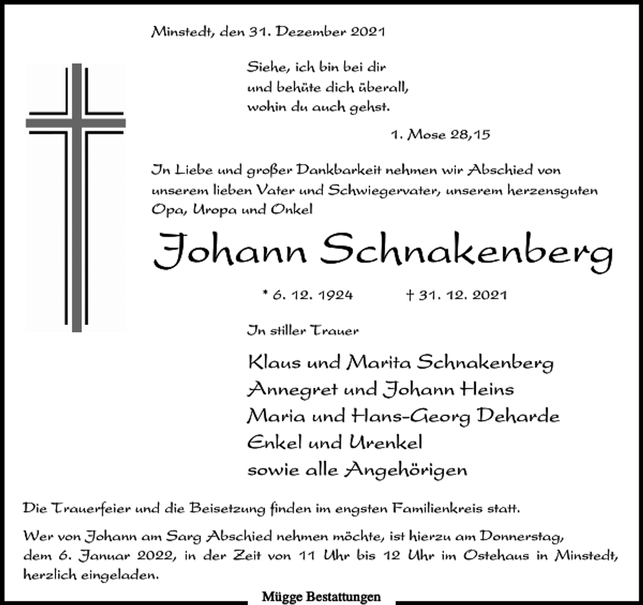 <p>Minstedt, den 31. Dezember 2021<br />Siehe, ich bin bei dir<br />und behüte dich überall,<br />wohin du auch gehst.<br />1. Mose 28,15<br />In Liebe und großer Dankbarkeit nehmen wir Abschied von<br />unserem lieben Vater und Schwiegervater, unserem herzensguten<br />Opa, Uropa und Onkel</p><p>Johann Schnakenberg<br />* 6. 12. 1924</p><p>† 31. 12. 2021</p><p>In stiller Trauer</p><p>Klaus und Marita Schnakenberg<br />Annegret und Johann Heins<br />Maria und Hans-Georg Deharde<br />Enkel und Urenkel<br />sowie alle Angehörigen<br />Die Trauerfeier und die Beisetzung finden im engsten Familienkreis statt.<br />Wer von Johann am Sarg Abschied nehmen möchte, ist hierzu am Donnerstag,<br />dem 6. Januar 2022, in der Zeit von 11 Uhr bis 12 Uhr im Ostehaus in Minstedt,<br />herzlich eingeladen.<br />Mügge Bestattungen</p>