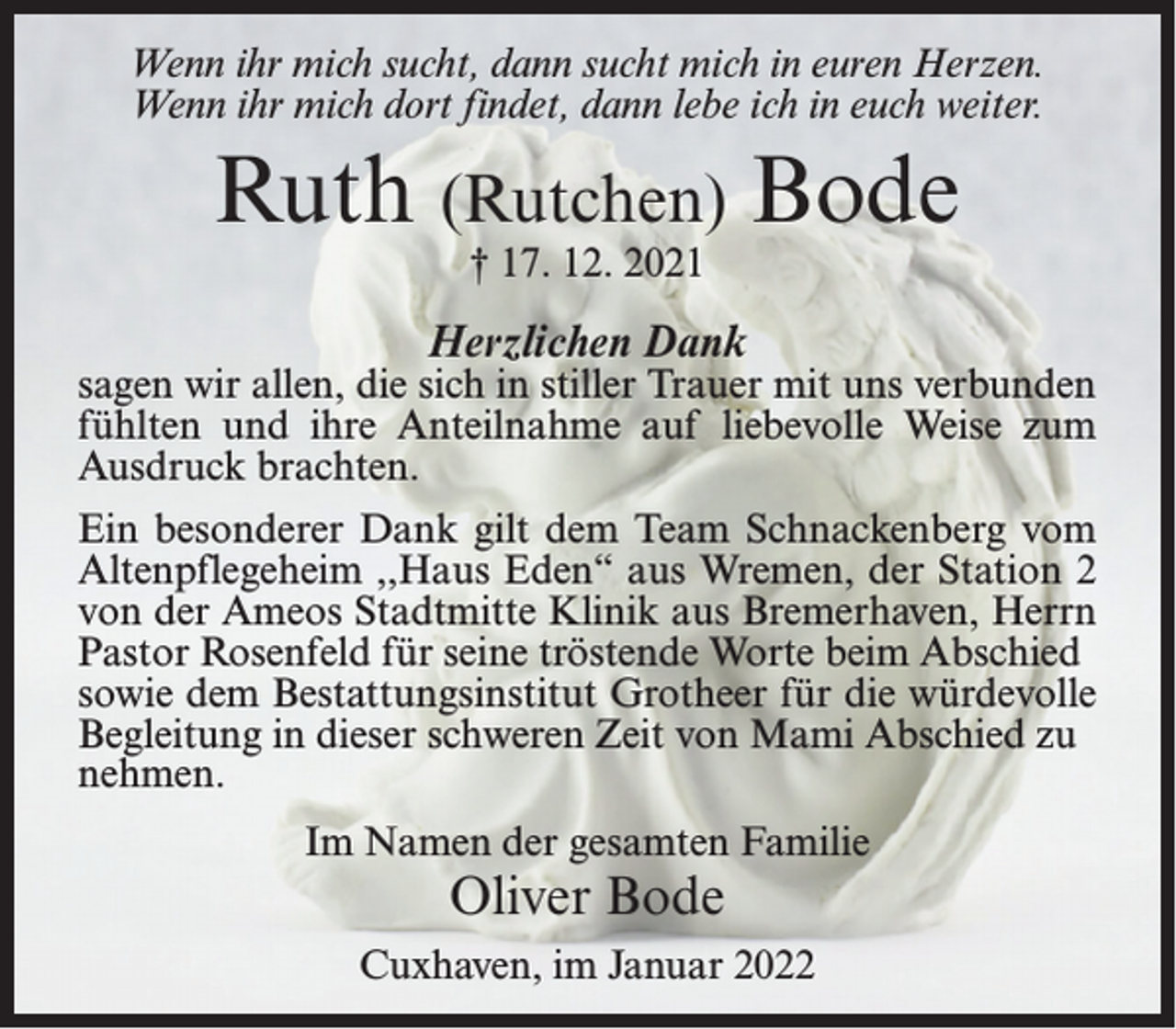 <p>Wenn ihr mich sucht, dann sucht mich in euren Herzen.<br />Wenn ihr mich dort findet, dann lebe ich in euch weiter.</p><p>Ruth (Rutchen) Bode<br />† 17. 12. 2021</p><p>Herzlichen Dank</p><p>sagen wir allen, die sich in stiller Trauer mit uns verbunden<br />fühlten und ihre Anteilnahme auf liebevolle Weise zum<br />Ausdruck brachten.<br />Ein besonderer Dank gilt dem Team Schnackenberg vom<br />Altenpflegeheim ,,Haus Eden“ aus Wremen, der Station 2<br />von der Ameos Stadtmitte Klinik aus Bremerhaven, Herrn<br />Pastor Rosenfeld für seine tröstende Worte beim Abschied<br />sowie dem Bestattungsinstitut Grotheer für die würdevolle<br />Begleitung in dieser schweren Zeit von Mami Abschied zu<br />nehmen.<br />Im Namen der gesamten Familie</p><p>Oliver Bode</p><p>Cuxhaven, im Januar 2022</p>