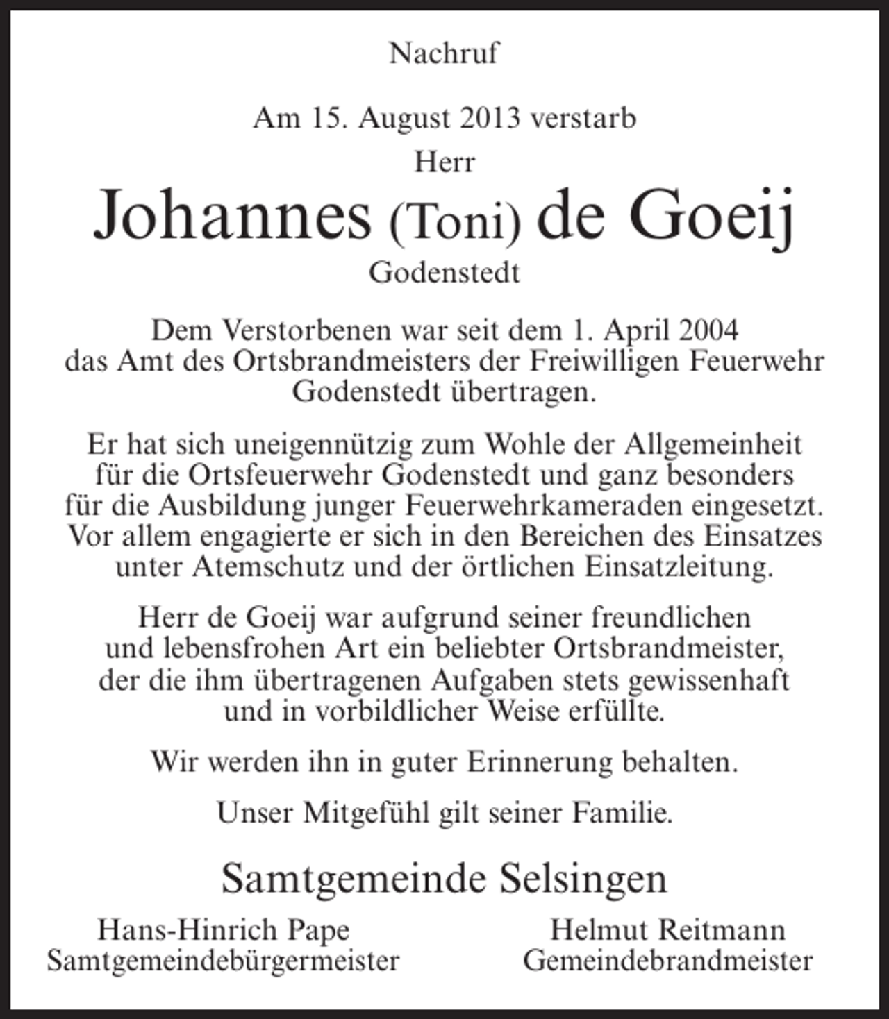 <p>Nachruf<br />Am 15. August 2013 verstarb<br />Herr</p><p>Johannes (Toni) de Goeij<br />Godenstedt</p><p>Dem Verstorbenen war seit dem 1. April 2004<br />das Amt des Ortsbrandmeisters der Freiwilligen Feuerwehr<br />Godenstedt übertragen.<br />Er hat sich uneigennützig zum Wohle der Allgemeinheit<br />für die Ortsfeuerwehr Godenstedt und ganz besonders<br />für die Ausbildung junger Feuerwehrkameraden eingesetzt.<br />Vor allem engagierte er sich in den Bereichen des Einsatzes<br />unter Atemschutz und der örtlichen Einsatzleitung.<br />Herr de Goeij war aufgrund seiner freundlichen<br />und lebensfrohen Art ein beliebter Ortsbrandmeister,<br />der die ihm übertragenen Aufgaben stets gewissenhaft<br />und in vorbildlicher Weise erfüllte.<br />Wir werden ihn in guter Erinnerung behalten.<br />Unser Mitgefühl gilt seiner Familie.</p><p>Samtgemeinde Selsingen<br />Hans-Hinrich Pape<br />Samtgemeindebürgermeister</p><p>Helmut Reitmann<br />Gemeindebrandmeister</p>